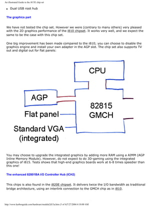 An illustrated Guide to the i815E chip set
q Dual USB root hub
The graphics part
We have not tested the chip set. However we were (contrary to many others) very pleased
with the 2D graphics performance of the i810 chipset. It works very well, and we expect the
same to be the case with this chip set.
One big improvement has been made compared to the i810; you can choose to disable the
graphics engine and install your own adapter in the AGP slot. The chip set also supports TV
out and digital out for flat panels:
You may choose to upgrade the integrated graphics by adding more RAM using a AIMM (AGP
Inline Memory Module). However, do not expect to do 3D-gaming using the integrated
graphics of i815. Tests shows that high-end graphics boards work at 6-8 times speedier than
this one!
The enhanced 82801BA I/O Controller Hub (ICH2)
This chips is also found in the i820E chipset. It delivers twice the I/O bandwidth as traditional
bridge architecture, using an interlink connection to the GMCH chip as in i810.
http://www.karbosguide.com/hardware/module2d13a.htm (3 of 4)7/27/2004 4:10:00 AM
 