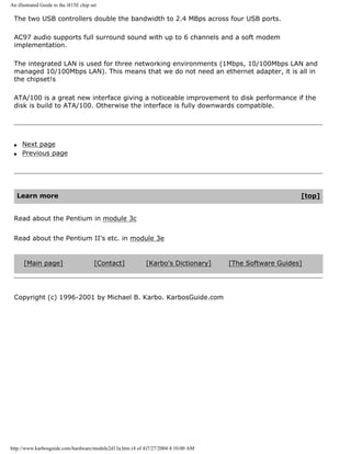 An illustrated Guide to the i815E chip set
The two USB controllers double the bandwidth to 2.4 MBps across four USB ports.
AC97 audio supports full surround sound with up to 6 channels and a soft modem
implementation.
The integrated LAN is used for three networking environments (1Mbps, 10/100Mbps LAN and
managed 10/100Mbps LAN). This means that we do not need an ethernet adapter, it is all in
the chipset!s
ATA/100 is a great new interface giving a noticeable improvement to disk performance if the
disk is build to ATA/100. Otherwise the interface is fully downwards compatible.
q Next page
q Previous page
Learn more [top]
Read about the Pentium in module 3c
Read about the Pentium II's etc. in module 3e
[Main page] [Contact] [Karbo's Dictionary] [The Software Guides]
Copyright (c) 1996-2001 by Michael B. Karbo. KarbosGuide.com
http://www.karbosguide.com/hardware/module2d13a.htm (4 of 4)7/27/2004 4:10:00 AM
 