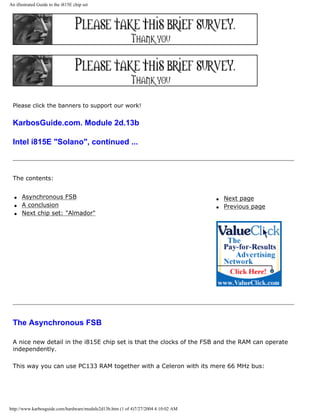 An illustrated Guide to the i815E chip set
Please click the banners to support our work!
KarbosGuide.com. Module 2d.13b
Intel i815E "Solano", continued ...
The contents:
q Asynchronous FSB
q A conclusion
q Next chip set: "Almador"
q Next page
q Previous page
The Asynchronous FSB
A nice new detail in the i815E chip set is that the clocks of the FSB and the RAM can operate
independently.
This way you can use PC133 RAM together with a Celeron with its mere 66 MHz bus:
http://www.karbosguide.com/hardware/module2d13b.htm (1 of 4)7/27/2004 4:10:02 AM
 