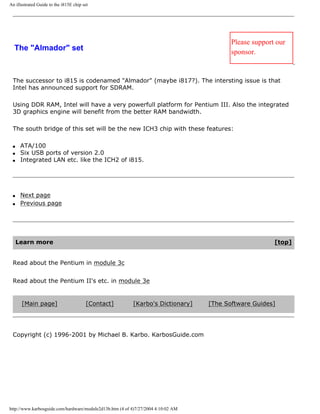 An illustrated Guide to the i815E chip set
The "Almador" set
Please support our
sponsor.
The successor to i815 is codenamed "Almador" (maybe i817?). The intersting issue is that
Intel has announced support for SDRAM.
Using DDR RAM, Intel will have a very powerfull platform for Pentium III. Also the integrated
3D graphics engine will benefit from the better RAM bandwidth.
The south bridge of this set will be the new ICH3 chip with these features:
q ATA/100
q Six USB ports of version 2.0
q Integrated LAN etc. like the ICH2 of i815.
q Next page
q Previous page
Learn more [top]
Read about the Pentium in module 3c
Read about the Pentium II's etc. in module 3e
[Main page] [Contact] [Karbo's Dictionary] [The Software Guides]
Copyright (c) 1996-2001 by Michael B. Karbo. KarbosGuide.com
http://www.karbosguide.com/hardware/module2d13b.htm (4 of 4)7/27/2004 4:10:02 AM
 