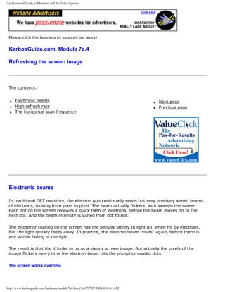 An illustrated Guide to Monitors and the Video System
Please click the banners to support our work!
KarbosGuide.com. Module 7a.4
Refreshing the screen image
The contents:
q Electronic beams
q High refresh rate
q The horizontal scan frequency
q Next page
q Previous page
Electronic beams
In traditional CRT monitors, the electron gun continually sends out very precisely aimed beams
of electrons, moving from pixel to pixel. The beam actually flickers, as it sweeps the screen.
Each dot on the screen receives a quick flash of electrons, before the beam moves on to the
next dot. And the beam intensity is varied from dot to dot.
The phosphor coating on the screen has the peculiar ability to light up, when hit by electrons.
But the light quickly fades away. In practice, the electron beam "visits" again, before there is
any visible fading of the light.
The result is that the it looks to us as a steady screen image. But actually the pixels of the
image flickers every time the electron beam hits the phosphor coated dots.
The screen works overtime
http://www.karbosguide.com/hardware/module7a4.htm (1 of 7)7/27/2004 4:10:04 AM
 