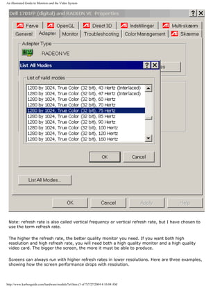 An illustrated Guide to Monitors and the Video System
Note: refresh rate is also called vertical frequency or vertical refresh rate, but I have chosen to
use the term refresh rate.
The higher the refresh rate, the better quality monitor you need. If you want both high
resolution and high refresh rate, you will need both a high quality monitor and a high quality
video card. The bigger the screen, the more it must be able to produce.
Screens can always run with higher refresh rates in lower resolutions. Here are three examples,
showing how the screen performance drops with resolution.
http://www.karbosguide.com/hardware/module7a4.htm (3 of 7)7/27/2004 4:10:04 AM
 