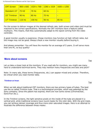 An illustrated Guide to Monitors and the Video System
CRT Screen 800 x 600 1024 x 768 1280 x 1024 1600 x 1200
Standard 15" 75 HZ 70 Hz 60 Hz -
15" Trinitron 90 Hz 80 Hz 75 Hz -
17" Trinitron 110 Hz 100 Hz 90 Hz 85 Hz
For the screen to deliver images at the desired refresh rate, both screen and video card must be
matched to the correct specifications. Normally the CRT monitors have a feature called
multisync. This means, that they automatically adapt to the signal coming from the video
controller.
A good monitor usually is expensive. Cheap monitors may function at high refresh rates, but
the image may not be good. Always check a new monitor visually before buying it.
And please remember: You will have the monitor for an average of 5 years. It will serve more
than one PC, so buy quality!
More about screens
Top
Let us take a closer look at the monitors. If you read ads for monitors, you might see many
hard to understand technical terms. They may mention many frequencies and dots and pitch?
Note: In many ads, these terms (frequencies, etc.) can appear mixed and unclear. Therefore,
be critical when you read monitor data.
Trinitron or Invar
Top
When we talk about traditional CRT monitors, there are two primary types of tubes. The best
use the so called Trinitron tube. That is a technological principle, which was patented by the
Sony company. Since the patent has expired, there are now some clones (ChromaClear,
SonicTron etc.).
In the Trinitron screens, the light sensitive pixels on the inside of the tube are placed in a
vertical grid, while traditional screens have round masks for the color dots. With the grid mask,
you can achieve denser coverage and thus more color saturated images. Here is an attempt to
illustrate the difference between those masks:
http://www.karbosguide.com/hardware/module7a4.htm (4 of 7)7/27/2004 4:10:04 AM
 