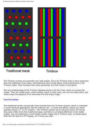 An illustrated Guide to Monitors and the Video System
The Trinitron screens are generally very high quality. Since the Trinitron tube is more expensive
than the traditional Invar tubes, manufacturers also include better control electronics in the
Trinitron tubes. That increases their price somewhat, but that money is well spent!
The only disadvantage of the Trinitron (besides price) is the thin lines, which run across the
screen. They are visible wires, which contain a grid. In daily work, you will not notice them, but
rather enjoy the pleasure of an extremely fine and sharp image.
Invar for contrast
The traditional screen can provide more contrast than the Trinitron screens, which is important
in some technical applications. But for ordinary use – in home and offices, where you would
typically choose 17" or 19" screens – the Trinitron screens are an obvious choice. Of course,
they cost a little more than traditional types, but there is a marked difference in the visible
quality. You will experience a much better screen image with a Trinitron tube, no doubt about
that! But the best is a TFT display, as I'll show you later.
http://www.karbosguide.com/hardware/module7a4.htm (5 of 7)7/27/2004 4:10:04 AM
 
