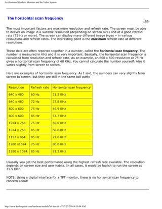 An illustrated Guide to Monitors and the Video System
The horizontal scan frequency
Top
The most important factors are maximum resolution and refresh rate. The screen must be able
to deliver an image in a suitable resolution (depending on screen size) and at a good refresh
rate (75 Hz or more). The screen can display many different image types – in various
resolutions and refresh rates. The interesting point is the maximum refresh rate at different
resolutions.
These data are often reported together in a number, called the horizontal scan frequency. The
number is measured in KHz and it is very important. Basically, the horizontal scan frequency is
calculated from resolution and refresh rate. As an example, an 800 x 600 resolution at 75 Hz
gives a horizontal scan frequency of 60 KHz. You cannot calculate the number yourself. Also it
varies slightly from screen to screen.
Here are examples of horizontal scan frequency. As I said, the numbers can vary slightly from
screen to screen, but they are still in the same ball park:
Resolution Refresh rate Horizontal scan frequency
640 x 480 60 Hz 31.5 KHz
640 x 480 72 Hz 37.8 KHz
800 x 600 75 Hz 46.9 KHz
800 x 600 85 Hz 53.7 KHz
1024 x 768 75 Hz 60.0 KHz
1024 x 768 85 Hz 68.8 KHz
1152 x 864 85 Hz 77.6 KHz
1280 x1024 75 Hz 80.0 KHz
1280 x 1024 85 Hz 91.2 KHz
Ususally you get the best performance using the highest refresh rate available. The resolution
depends on screen size and user habits. In all cases, it would be foolish to run the screen at
31.5 KHz.
NOTE: Using a digital interface for a TFT monitor, there is no horizontal scan frequency to
concern about!
http://www.karbosguide.com/hardware/module7a4.htm (6 of 7)7/27/2004 4:10:04 AM
 