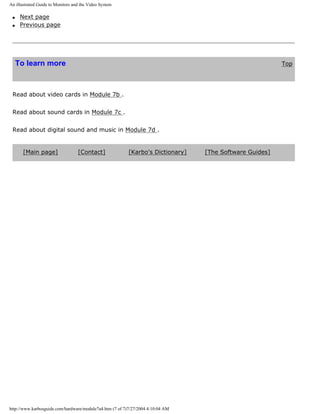 An illustrated Guide to Monitors and the Video System
q Next page
q Previous page
To learn more Top
Read about video cards in Module 7b .
Read about sound cards in Module 7c .
Read about digital sound and music in Module 7d .
[Main page] [Contact] [Karbo's Dictionary] [The Software Guides]
http://www.karbosguide.com/hardware/module7a4.htm (7 of 7)7/27/2004 4:10:04 AM
 