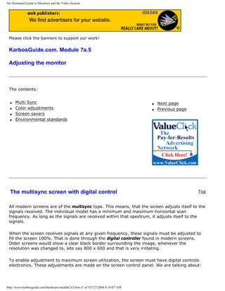 An illustrated Guide to Monitors and the Video System
Please click the banners to support our work!
KarbosGuide.com. Module 7a.5
Adjusting the monitor
The contents:
q Multi Sync
q Color adjustments
q Screen savers
q Environmental standards
q Next page
q Previous page
The multisync screen with digital control Top
All modern screens are of the multisync type. This means, that the screen adjusts itself to the
signals received. The individual model has a minimum and maximum horizontal scan
frequency. As long as the signals are received within that spectrum, it adjusts itself to the
signals.
When the screen receives signals at any given frequency, these signals must be adjusted to
fill the screen 100%. That is done through the digital controller found in modern screens.
Older screens would show a clear black border surrounding the image, whenever the
resolution was changed to, lets say 800 x 600 and that is very irritating.
To enable adjustment to maximum screen utilization, the screen must have digital controls
electronics. These adjustments are made on the screen control panel. We are talking about:
http://www.karbosguide.com/hardware/module7a5.htm (1 of 5)7/27/2004 4:10:07 AM
 