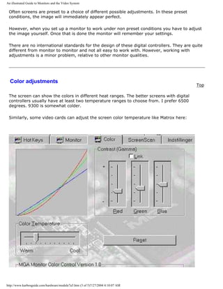 An illustrated Guide to Monitors and the Video System
Often screens are preset to a choice of different possible adjustments. In these preset
conditions, the image will immediately appear perfect.
However, when you set up a monitor to work under non preset conditions you have to adjust
the image yourself. Once that is done the monitor will remember your settings.
There are no international standards for the design of these digital controllers. They are quite
different from monitor to monitor and not all easy to work with. However, working with
adjustments is a minor problem, relative to other monitor qualities.
Color adjustments
Top
The screen can show the colors in different heat ranges. The better screens with digital
controllers usually have at least two temperature ranges to choose from. I prefer 6500
degrees. 9300 is somewhat colder.
Similarly, some video cards can adjust the screen color temperature like Matrox here:
http://www.karbosguide.com/hardware/module7a5.htm (3 of 5)7/27/2004 4:10:07 AM
 