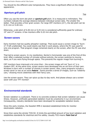 An illustrated Guide to Monitors and the Video System
You should try the different color temperatures. They have a significant effect on the image
appearance.
Aperture grill pitch
Top
Often you see the term dot pitch or aperture grill pitch. It is measured in millimeters. The
numbers indicate the average distance between individual screen dots. The smaller the
better. That provides a finer grain screen. For large CRT monitors (21"), the dot pitch can be
0.31 mm or 0.28 mm.
Otherwise, a dot pitch of 0.28 mm or 0.25 mm is considered sufficiently good for ordinary
15" and 17" screens. A few monitors offer 0.22 mm dot pitch.
Screen savers
Top
Early monitors had low quality phosphor coatings. That could cause a screen image to "burn-
in" if left unattended. You could clearly see that in work places, where the PC was used for
only one program. That program image remained clearly on the screen, after the PC was shut
down.
That led to screen savers. In my recollection, Norton's Commander was one of the first of this
kind. After a selected number of minutes without activity, the screen switches to moving
stars, as if you were flying through space. This prevents the regular image from burning in.
CRT monitors have improved a lot since then - the screen image will not "burn in" in a
modern CRT. At the same time, screen savers have developed into an art form of their own.
Windows is born with a number of choices in screen savers. Also, many programs include a
screen saver or two as an extra feature . Some provide a series of images, such as "celebrity
cars," showing movie celebrities with their fancy cars.
Use the screen savers. They can spice up day-to-day work. And please always use a screen
saver with your TFT monitor!
Environmental standards
Top
Screen radiation is a pollutant. There is no concrete evidence that screen radiation can cause
illness. However, artificially generated radiation must be unwelcome in our environment.
Consequently, industry standards have been developed for acceptable radiation levels.
Since the early nineties, the Swedish MPR-2 standard established limits for monitor
electrostatic radiation.
Since then came the stricter TCO-92. It limits the permitted amount of low level radiation and
establishes standards for electrical and fire safety. Usually TCO means Total Cost of
http://www.karbosguide.com/hardware/module7a5.htm (4 of 5)7/27/2004 4:10:07 AM
 