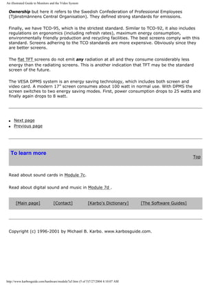 An illustrated Guide to Monitors and the Video System
Ownership but here it refers to the Swedish Confederation of Professional Employees
(Tjänstmännens Central Organisation). They defined strong standards for emissions.
Finally, we have TCO-95, which is the strictest standard. Similar to TCO-92, it also includes
regulations on ergonomics (including refresh rates), maximum energy consumption,
environmentally friendly production and recycling facilities. The best screens comply with this
standard. Screens adhering to the TCO standards are more expensive. Obviously since they
are better screens.
The flat TFT screens do not emit any radiation at all and they consume considerably less
energy than the radiating screens. This is another indication that TFT may be the standard
screen of the future.
The VESA DPMS system is an energy saving technology, which includes both screen and
video card. A modern 17” screen consumes about 100 watt in normal use. With DPMS the
screen switches to two energy saving modes. First, power consumption drops to 25 watts and
finally again drops to 8 watt.
q Next page
q Previous page
To learn more
Top
Read about sound cards in Module 7c.
Read about digital sound and music in Module 7d .
[Main page] [Contact] [Karbo's Dictionary] [The Software Guides]
Copyright (c) 1996-2001 by Michael B. Karbo. www.karbosguide.com.
http://www.karbosguide.com/hardware/module7a5.htm (5 of 5)7/27/2004 4:10:07 AM
 