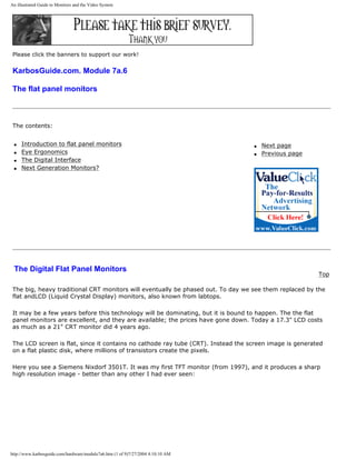 An illustrated Guide to Monitors and the Video System
Please click the banners to support our work!
KarbosGuide.com. Module 7a.6
The flat panel monitors
The contents:
q Introduction to flat panel monitors
q Eye Ergonomics
q The Digital Interface
q Next Generation Monitors?
q Next page
q Previous page
The Digital Flat Panel Monitors
Top
The big, heavy traditional CRT monitors will eventually be phased out. To day we see them replaced by the
flat andLCD (Liquid Crystal Display) monitors, also known from labtops.
It may be a few years before this technology will be dominating, but it is bound to happen. The the flat
panel monitors are excellent, and they are available; the prices have gone down. Today a 17.3" LCD costs
as much as a 21" CRT monitor did 4 years ago.
The LCD screen is flat, since it contains no cathode ray tube (CRT). Instead the screen image is generated
on a flat plastic disk, where millions of transistors create the pixels.
Here you see a Siemens Nixdorf 3501T. It was my first TFT monitor (from 1997), and it produces a sharp
high resolution image - better than any other I had ever seen:
http://www.karbosguide.com/hardware/module7a6.htm (1 of 9)7/27/2004 4:10:10 AM
 