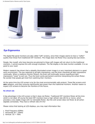 An illustrated Guide to Monitors and the Video System
Eye Ergonomics
Top
The digital flat panel monitors are also called "soft" screens, since their images seems to have a "softer"
quality than those from traditional CRT monitors. The image does not flicker thus causing less eye strain.
People, like myself, who have become accustomed to these soft images will not return to the traditional
monitors. I cannot express this with enough emphasis: The flat display is the best monitor available. It is so
good to your eyes!
Modern research has shown that a steadily illuminated screen image is a very important element in a good
work environment. The eye responds to all light impressions, and the brain interprets all light impressions
continually. When a mediocre monitor flickers, the brain will continually receive superfluous light
impressions "noise" to sort out. Thus the brain works permanent overtime interpreting the screen flicker.
No wonder that people get tired from watching their monitors.
At the same time the LCD screen is by far the most environmentally safe product. These flat screens emit
zero radiation, and they consume significantly less power than the traditional monitors. Another reason to
expect LCD screens to become the monitors of the future.
No refresh rate
A big advantage in the LCD screen is that it does not flicker. Traditional CRT monitors flicker all the time
which is not ideal. Of course the best CRT monitors have a high refresh rate (85 Hz or more), which
provides a very stable image with no noticeable flicker. But the LCD screen does not flicker at all (when
digitally connected). They have a refresh rate of 0 Hz!
Please notice that looking at LCD displays, you may read information like:
q Pixel Frequency 65MHz
q Horizontal 30 ~ 50KHz
q Vertical: 55 ~ 70Hz
http://www.karbosguide.com/hardware/module7a6.htm (2 of 9)7/27/2004 4:10:10 AM
 