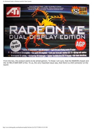 An illustrated Guide to Monitors and the Video System
From the box, the product seems to be aimed gamers. To those I am sure, that the RADEON chipset and
the 32 MB of DDR RAM is fine. To us, the very important issue was, that there is a DVI connector on the
board:
http://www.karbosguide.com/hardware/module7a6.htm (4 of 9)7/27/2004 4:10:10 AM
 