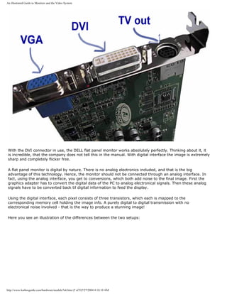 An illustrated Guide to Monitors and the Video System
With the DVI connector in use, the DELL flat panel monitor works absolutely perfectly. Thinking about it, it
is incredible, that the company does not tell this in the manual. With digital interface the image is extremely
sharp and completely flicker free.
A flat panel monitor is digital by nature. There is no analog electronics included, and that is the big
advantage of this technology. Hence, the monitor should not be connected through an analog interface. In
fact, using the analog interface, you get to conversions, which both add noise to the final image. First the
graphics adapter has to convert the digital data of the PC to analog electronical signals. Then these analog
signals have to be converted back til digital information to feed the display.
Using the digital interface, each pixel consists of three transistors, which each is mapped to the
corresponding memory cell holding the image info. A purely digital to digital transmission with no
electronical noise involved - that is the way to produce a stunning image!
Here you see an illustration of the differences between the two setups:
http://www.karbosguide.com/hardware/module7a6.htm (5 of 9)7/27/2004 4:10:10 AM
 