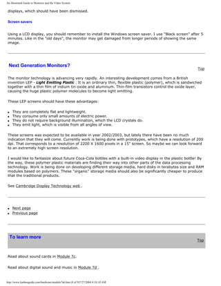 An illustrated Guide to Monitors and the Video System
displays, which should have been dismissed.
Screen savers
Using a LCD display, you should remember to install the Windows screen saver. I use "Black screen" after 5
minutes. Like in the "old days", the monitor may get damaged from longer periods of showing the same
image.
Next Generation Monitors?
Top
The monitor technology is advancing very rapidly. An interesting development comes from a British
invention LEP - Light Emitting Plastic . It is an ordinary thin, flexible plastic (polymer), which is sandwiched
together with a thin film of indium tin oxide and aluminum. Thin-film transistors control the oxide layer,
causing the huge plastic polymer molecules to become light emitting.
These LEP screens should have these advantages:
q They are completely flat and lightweight.
q They consume only small amounts of electric power.
q They do not require background illumination, which the LCD crystals do.
q They emit light, which is visible from all angles of view.
These screens was expected to be available in year 2002/2003, but lately there have been no much
indication that they will come. Currently work is being done with prototypes, which have a resolution of 200
dpi. That corresponds to a resolution of 2200 X 1600 pixels in a 15" screen. So maybe we can look forward
to an extremely high screen resolution.
I would like to fantasize about future Coca-Cola bottles with a built-in video display in the plastic bottle! By
the way, these polymer plastic materials are finding their way into other parts of the data processing
technology. Work is being done on developing different storage media, hard disks in terabytes size and RAM
modules based on polymers. These "organic" storage media should also be significantly cheaper to produce
that the traditional products.
See Cambridge Display Technology web .
q Next page
q Previous page
To learn more
Top
Read about sound cards in Module 7c.
Read about digital sound and music in Module 7d .
http://www.karbosguide.com/hardware/module7a6.htm (8 of 9)7/27/2004 4:10:10 AM
 