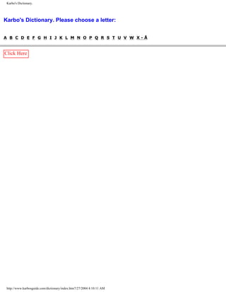 Karbo's Dictionary.
Karbo's Dictionary. Please choose a letter:
A B C D E F G H I J K L M N O P Q R S T U V W X - Å
Click Here
http://www.karbosguide.com/dictionary/index.htm7/27/2004 4:10:11 AM
 