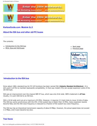 An illustrated Guide to I/O-buses
KarbosGuide.com. Module 2c.2
About the ISA bus and other old PC buses
The contents:
q Introduction to the ISA bus
q MCA, Eisa and VLB buses
q Next page
q Previous page
Introduction to the ISA bus
Since about 1984, standard bus for PC I/O functions has been named ISA (Industry Standard Architecture). It is
still used in all PCs to maintain backwards compatibility. In that way modern PCs can accept expansion cards of the
old ISA type.
ISA was an improvement over the original IBM XT bus, which was only 8 bit wide. IBM's trademark is AT bus.
Usually, it is just referred to as ISA bus.
ISA is 16 bit wide and runs at a maximum of 8 MHz. However, it requires 2-3 clock ticks to move 16 bits of data.
The ISA bus works synchronous with the CPU. If the system bus is faster than 10 MHz, many expansion boards
become flaky and the ISA clock frequency is reduced to a fraction of the system bus clock frequency.
The ISA bus has an theoretical transmission capacity of about 8 MBps. However, the actual speed does not exceed
1-2 MBps, and it soon became too slow.
Two faces
http://www.karbosguide.com/hardware/module2c2.htm (1 of 5)7/27/2004 4:06:04 AM
 