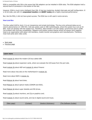 An illustrated Guide to I/O-buses
EISA is compatible with ISA in the sense that ISA adapters can be installed in EISA slots. The EISA adapters hold a
second level of connectors in the button of the slot.
However, EISA is much more intelligent than ISA. It has bus mastering, divided interrupts and self configuration. It
is 32 bit wide, and with it's compressed transfers and BURST modegives a highly improved performance.
But, like the MCA, it did not have great success. The EISA bus is still used in some servers.
Vesa Local Bus
This Bus called VLB for short. It is an inexpensive and simple technology. This bus only achieved status as an
interim phenomenon (in 1993-94). VLB was widely used on 486 motherboards, where the system bus runs at 33
MHz. VLB runs directly with the system bus. Therefore, data transfer is at CPU speed, synchronous and in width.
The problem with VLB was compatibility. Adapters and system system boards would not always work together.
Vesa is an organization with about 120 members, mostly monitor and graphics card manufacturers. Therefore,
most VLB cards were video cards.
q Next page
q Previous page
Learn more [top]
Read module 5c about the modern I/O bus called USB.
Read module 5a about expansion cards, where we evaluate the I/O buses from the port side.
Read module 5b about AGP and module 5c about Firewire
Read more about chip sets on the motherboard in module 2d.
Read more about RAM in module 2e.
Read Module 4b about hard disks.
Read Module 4c about optical media (CDROM and DVD).
Read Module 4d about super diskette and MO drives.
Read module 7a about monitors, and 7b on graphics card.
Read module 7c about sound cards, and 7d on digital sound and music.
[Main page] [Contact] [Karbo's Dictionary] [The Software Guides]
http://www.karbosguide.com/hardware/module2c2.htm (4 of 5)7/27/2004 4:06:04 AM
 