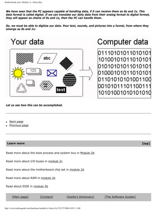 KarbosGuide.com. Module 1a. About data.
We have seen that the PC appears capable of handling data, if it can receive them as 0s and 1s. This
data format is called digital. If we can translate our daily data from their analog format to digital format,
they will appear as chains of 0s and 1s, then the PC can handle them.
So, we must be able to digitize our data. Pour text, sounds, and pictures into a funnel, from where they
emerge as 0s and 1s:
Let us see how this can be accomplished.
q Next page
q Previous page
Learn more [top]
Read more about the boot process and system bus in Module 2b
Read more about I/O buses in module 2c
Read more about the motherboard chip set in module 2d
Read more about RAM in module 2e
Read about EIDE in module 5b
[Main page] [Contact] [Karbo's Dictionary] [The Software Guides]
http://www.karbosguide.com/hardware/module1a1.htm (4 of 5)7/27/2004 4:05:11 AM
 
