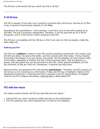 An illustrated Guide to I/O-buses
The PCI bus is the central I/O bus, which you find in all PCs!
A 32 bit bus
The PCI is actually 32 bit wide, but in practice it functions like a 64 bit bus. Running at 33 MHz,
it has a maximum transmission capacity of 132 MBps.
According to the specifications - not in practice, it can have up to 8 units with a speed up to
200 MHz. The bus is processor independent. Therefore, it can be used with all 32 or 64 bit
processors, and it is also found in other computers than PCs.
The PCI bus is compatible with the ISA bus in that it can react on ISA bus signals, create the
same IRQs, etc.
Buffering and PnP
The PCI bus is buffered in relation to the CPU and the peripheral components. This means, that
the CPU can deliver its data to the buffer, and then proceed with other tasks. The bus handles
the further transmission in its own tempo. Conversely, the PCI adapters can also transmit data
to the buffer, regardless of whether the CPU is free to process them. They are placed in a
queue, until the system bus can forward them to the CPU. Under optimal conditions, the PCI
bus transmits 32 bits per clock tick. Sometimes, it requires two clock ticks.
Because of this, the peripheral PCI units operate asynchronous . Therefore, the PCI (contrary to
the VL bus) is not a local bus in a strict sense. Finally, the PCI bus is intelligent relative to the
peripheral components, in that Plug and Play is included in the PCI specifications. All adapter
cards for the PCI configure themselves. Plug and Play is abbreviated PnP.
PCI with two faces
On modern system boards, the PCI bus (like ISA) has two "faces:"
q Internal PCI bus, which connects to EIDE channels on the motherboard.
q The PCI expansion bus, which typically has 3-4 slots for PCI adapters.
http://www.karbosguide.com/hardware/module2c3.htm (2 of 4)7/27/2004 4:06:06 AM
 