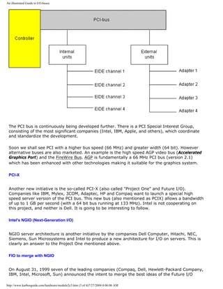 An illustrated Guide to I/O-buses
The PCI bus is continuously being developed further. There is a PCI Special Interest Group,
consisting of the most significant companies (Intel, IBM, Apple, and others), which coordinate
and standardize the development.
Soon we shall see PCI with a higher bus speed (66 MHz) and greater width (64 bit). However
alternative buses are also marketed. An example is the high speed AGP video bus (Accelerated
Graphics Port) and the FireWire Bus. AGP is fundamentally a 66 MHz PCI bus (version 2.1)
which has been enhanced with other technologies making it suitable for the graphics system.
PCI-X
Another new initiative is the so-called PCI-X (also called "Project One" and Future I/O).
Companies like IBM, Mylex, 3COM, Adaptec, HP and Compaq want to launch a special high
speed server version of the PCI bus. This new bus (also mentioned as PCIX) allows a bandwidth
of up to 1 GB per second (with a 64 bit bus running at 133 MHz). Intel is not cooperating on
this project, and neither is Dell. It is going to be interesting to follow.
Intel's NGIO (Next-Generation I/O)
NGIO server architecture is another initiative by the companies Dell Computer, Hitachi, NEC,
Siemens, Sun Microsystems and Intel to produce a new architecture for I/O on servers. This is
clearly an answer to the Project One mentioned above.
FIO to merge with NGIO
On August 31, 1999 seven of the leading companies (Compaq, Dell, Hewlett-Packard Company,
IBM, Intel, Microsoft, Sun) announced the intent to merge the best ideas of the Future I/O
http://www.karbosguide.com/hardware/module2c3.htm (3 of 4)7/27/2004 4:06:06 AM
 