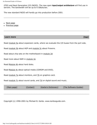 An illustrated Guide to I/O-buses
(FIO) and Next Generation I/O (NGIO). The new open input/output architecture will find use in
servers. The bandwidth will be up to 6 GByte/sec.
The new standard NGIO will hardly go into production before 2001.
q Next page
q Previous page
Learn more [top]
Read module 5a about expansion cards, where we evaluate the I/O buses from the port side.
Read module 5b about AGP and module 5c about Firewire.
Read about chip sets on the motherboard in module 2d
Read more about RAM in module 2e
Read Module 4b about hard disks.
Read Module 4c about optical media (CDROM and DVD).
Read module 7a about monitors, and 7b on graphics card.
Read module 7c about sound cards, and 7d on digital sound and music.
[Main page] [Contact] [Karbo's Dictionary] [The Software Guides]
Copyright (c) 1996-2001 by Michael B. Karbo. www.karbosguide.com.
http://www.karbosguide.com/hardware/module2c3.htm (4 of 4)7/27/2004 4:06:06 AM
 