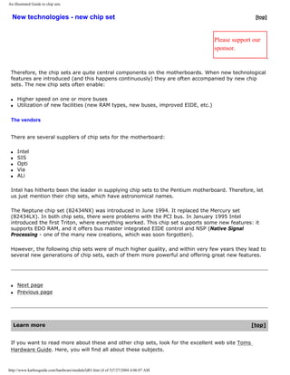 An illustrated Guide to chip sets
New technologies - new chip set [top]
Please support our
sponsor.
Therefore, the chip sets are quite central components on the motherboards. When new technological
features are introduced (and this happens continuously) they are often accompanied by new chip
sets. The new chip sets often enable:
q Higher speed on one or more buses
q Utilization of new facilities (new RAM types, new buses, improved EIDE, etc.)
The vendors
There are several suppliers of chip sets for the motherboard:
q Intel
q SIS
q Opti
q Via
q ALi
Intel has hitherto been the leader in supplying chip sets to the Pentium motherboard. Therefore, let
us just mention their chip sets, which have astronomical names.
The Neptune chip set (82434NX) was introduced in June 1994. It replaced the Mercury set
(82434LX). In both chip sets, there were problems with the PCI bus. In January 1995 Intel
introduced the first Triton, where everything worked. This chip set supports some new features: it
supports EDO RAM, and it offers bus master integrated EIDE control and NSP (Native Signal
Processing - one of the many new creations, which was soon forgotten).
However, the following chip sets were of much higher quality, and within very few years they lead to
several new generations of chip sets, each of them more powerful and offering great new features.
q Next page
q Previous page
Learn more [top]
If you want to read more about these and other chip sets, look for the excellent web site Toms
Hardware Guide. Here, you will find all about these subjects.
http://www.karbosguide.com/hardware/module2d01.htm (4 of 5)7/27/2004 4:06:07 AM
 