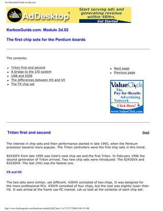 An illustrated Guide to chip sets
KarbosGuide.com. Module 2d.02
The first chip sets for the Pentium boards
The contents:
q Triton first and second
q A bridge to the I/O system
q USB and EIDE
q The differences between HX and VX
q The TX chip set
q Next page
q Previous page
Triton first and second [top]
The interest in chip sets and their performance started in late 1995, when the Pentium
processor became more popular. The Triton controllers were the first chip sets in this trend.
82430FX from late 1995 was Intel's next chip set and the first Triton. In February 1996 the
second generation of Triton arrived. Two new chip sets were introduced: The 82430VX and
82430HX. The last (HX) was the fastest one.
VX and HX
The two sets were similar, yet different. 430HX consisted of two chips. It was designed for
the more professional PCs. 430VX consisted of four chips, but the cost was slightly lower than
HX. It was aimed at the home use PC market. Let us look at the contents of each chip set:
http://www.karbosguide.com/hardware/module2d02.htm (1 of 7)7/27/2004 4:06:10 AM
 