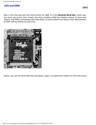 An illustrated Guide to chip sets
US2 and EIDE
[top]
New in the chip was also the host function for USB. It is the Universal Serial Bus, which was
not much use at this time. Finally, the chip included a EIDE Bus Master control. In short that
means, that EIDE components like hard disks, to some extent can deliver their data directly
to RAM without taking up CPU time.
Above, you see the 82371SB chip and below, again, its placement relative to CPU and buses:
http://www.karbosguide.com/hardware/module2d02.htm (3 of 7)7/27/2004 4:06:10 AM
 