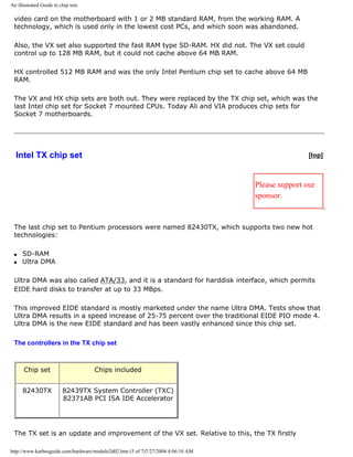 An illustrated Guide to chip sets
video card on the motherboard with 1 or 2 MB standard RAM, from the working RAM. A
technology, which is used only in the lowest cost PCs, and which soon was abandoned.
Also, the VX set also supported the fast RAM type SD-RAM. HX did not. The VX set could
control up to 128 MB RAM, but it could not cache above 64 MB RAM.
HX controlled 512 MB RAM and was the only Intel Pentium chip set to cache above 64 MB
RAM.
The VX and HX chip sets are both out. They were replaced by the TX chip set, which was the
last Intel chip set for Socket 7 mounted CPUs. Today Ali and VIA produces chip sets for
Socket 7 motherboards.
Intel TX chip set [top]
Please support our
sponsor.
The last chip set to Pentium processors were named 82430TX, which supports two new hot
technologies:
q SD-RAM
q Ultra DMA
Ultra DMA was also called ATA/33, and it is a standard for harddisk interface, which permits
EIDE hard disks to transfer at up to 33 MBps.
This improved EIDE standard is mostly marketed under the name Ultra DMA. Tests show that
Ultra DMA results in a speed increase of 25-75 percent over the traditional EIDE PIO mode 4.
Ultra DMA is the new EIDE standard and has been vastly enhanced since this chip set.
The controllers in the TX chip set
Chip set Chips included
82430TX 82439TX System Controller (TXC)
82371AB PCI ISA IDE Accelerator
The TX set is an update and improvement of the VX set. Relative to this, the TX firstly
http://www.karbosguide.com/hardware/module2d02.htm (5 of 7)7/27/2004 4:06:10 AM
 