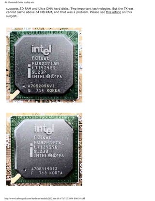 An illustrated Guide to chip sets
supports SD RAM and Ultra DMA hard disks. Two important technologies. But the TX-set
cannot cache above 64 MB RAM, and that was a problem. Please see this article on this
subject.
http://www.karbosguide.com/hardware/module2d02.htm (6 of 7)7/27/2004 4:06:10 AM
 