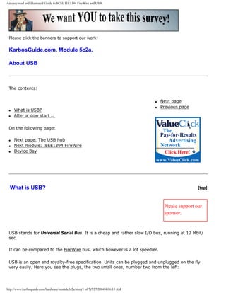 An easy-read and illustrated Guide to SCSI, IEE1394 FireWire and USB.
Please click the banners to support our work!
KarbosGuide.com. Module 5c2a.
About USB
The contents:
q What is USB?
q After a slow start ..
On the following page:
q Next page: The USB hub
q Next module: IEEE1394 FireWire
q Device Bay
q Next page
q Previous page
What is USB? [top]
Please support our
sponsor.
USB stands for Universal Serial Bus. It is a cheap and rather slow I/O bus, running at 12 Mbit/
sec.
It can be compared to the FireWire bus, which however is a lot speedier.
USB is an open and royalty-free specification. Units can be plugged and unplugged on the fly
very easily. Here you see the plugs, the two small ones, number two from the left:
http://www.karbosguide.com/hardware/module5c2a.htm (1 of 7)7/27/2004 4:06:13 AM
 