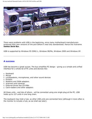 An easy-read and illustrated Guide to SCSI, IEE1394 FireWire and USB.
There were problems with USB in the beginning, since many motherboard manufacturers
produced their own versions of the port before it was fully standardized. Hence the nickname
Useless Serial Bus .
USB is supported by Windows 95 OSR2.1, Windows 98/Me, Windows 2000 and Windows XP.
A success
USB has become a great succes. The bus simplifies PC design - giving us a simple and unified
interface for a whole lot of PC units and devices like:
q Keyboard
q Mouse
q Loudspeakers, microphones, and other sound devices
q Printers
q Modems and ISDN adapters
q Scanners and cameras
q External drives like CD-RWs
q Card-readers and other adapters
All these units - and lots of others - will be connected using one single plug at the PC. USB
holds up to 127 units in one long chain.
The keyboard may hold a hub, so other USB units are connected here (although it more often is
the monitor to include a hub, as we shall see later):
http://www.karbosguide.com/hardware/module5c2a.htm (2 of 7)7/27/2004 4:06:13 AM
 