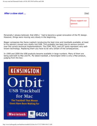 An easy-read and illustrated Guide to SCSI, IEE1394 FireWire and USB.
After a slow start ... [top]
Please support our
sponsor.
Personally I always believed, that USB a´´had to become a great renovation of the PC design.
However, things were moving very slowly in the beginning.
Bigger companies like Swiss Logitech (producing the best mice and trackballs available, at least
to my opinion) moved very slowly into USB. This probably has been due to serious concern
over the correct technical implementations. The COM, PS/2, and LPT ports represent very well-
known technology. Replacing them you have to be very certain of the consequences.
In 1999 and 2000 the USB products became available in large numbers. Many of them are
being sold both to Mac and PC. My latest trackball, a Kensington Orbit is only a Mac-product,
judging from the box:
http://www.karbosguide.com/hardware/module5c2a.htm (4 of 7)7/27/2004 4:06:13 AM
 