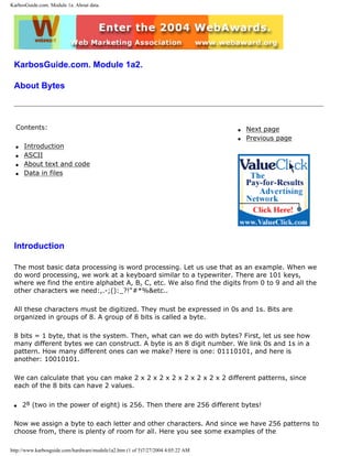 KarbosGuide.com. Module 1a. About data.
KarbosGuide.com. Module 1a2.
About Bytes
Contents:
q Introduction
q ASCII
q About text and code
q Data in files
q Next page
q Previous page
Introduction
The most basic data processing is word processing. Let us use that as an example. When we
do word processing, we work at a keyboard similar to a typewriter. There are 101 keys,
where we find the entire alphabet A, B, C, etc. We also find the digits from 0 to 9 and all the
other characters we need:,.-;():_?!"#*%&etc..
All these characters must be digitized. They must be expressed in 0s and 1s. Bits are
organized in groups of 8. A group of 8 bits is called a byte.
8 bits = 1 byte, that is the system. Then, what can we do with bytes? First, let us see how
many different bytes we can construct. A byte is an 8 digit number. We link 0s and 1s in a
pattern. How many different ones can we make? Here is one: 01110101, and here is
another: 10010101.
We can calculate that you can make 2 x 2 x 2 x 2 x 2 x 2 x 2 x 2 different patterns, since
each of the 8 bits can have 2 values.
q 28 (two in the power of eight) is 256. Then there are 256 different bytes!
Now we assign a byte to each letter and other characters. And since we have 256 patterns to
choose from, there is plenty of room for all. Here you see some examples of the
http://www.karbosguide.com/hardware/module1a2.htm (1 of 5)7/27/2004 4:05:22 AM
 