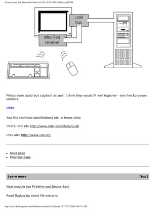 An easy-read and illustrated Guide to SCSI, IEE1394 FireWire and USB.
Philips even could buy Logitech as well. I think they would fit well together - two fine European
vendors.
Links
You find technical specifications etc. in these sites:
Intel's USB site http://www.intel.com/design/usb
USB site: http://www.usb.org
q Next page
q Previous page
Learn more [top]
Next module (on FireWire and Device Bay)
Read Module 6a about file systems
http://www.karbosguide.com/hardware/module5c2a.htm (6 of 7)7/27/2004 4:06:13 AM
 