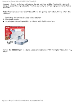 An easy-read and illustrated Guide to SCSI, IEE1394 FireWire and USB.
However, Firewire so far has not become the real big thing for PCs. People with Macintosh
computers soon found great use for FireWire, especially to connect high performance flatbed
scanners.
Today Firewire is supported by Windows XP and it is gaining momentum. Among others it is
used for:
q Connecting DV-cameras to video editing adapters
q High-end scanners
q Hot-plugged external harddisks from Maxtor with FireWire interface.
Here is the IEEE1394 port of a digital video camera (marked "DV" for Digital Video). It is very
small:
http://www.karbosguide.com/hardware/module5c3.htm (2 of 6)7/27/2004 4:06:15 AM
 