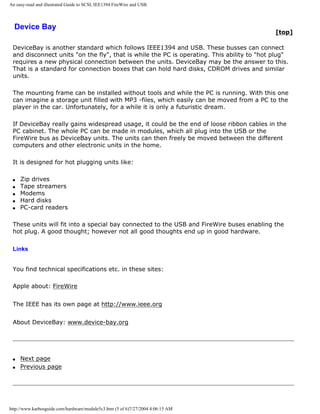 An easy-read and illustrated Guide to SCSI, IEE1394 FireWire and USB.
Device Bay
[top]
DeviceBay is another standard which follows IEEE1394 and USB. These busses can connect
and disconnect units "on the fly", that is while the PC is operating. This ability to "hot plug"
requires a new physical connection between the units. DeviceBay may be the answer to this.
That is a standard for connection boxes that can hold hard disks, CDROM drives and similar
units.
The mounting frame can be installed without tools and while the PC is running. With this one
can imagine a storage unit filled with MP3 -files, which easily can be moved from a PC to the
player in the car. Unfortunately, for a while it is only a futuristic dream.
If DeviceBay really gains widespread usage, it could be the end of loose ribbon cables in the
PC cabinet. The whole PC can be made in modules, which all plug into the USB or the
FireWire bus as DeviceBay units. The units can then freely be moved between the different
computers and other electronic units in the home.
It is designed for hot plugging units like:
q Zip drives
q Tape streamers
q Modems
q Hard disks
q PC-card readers
These units will fit into a special bay connected to the USB and FireWire buses enabling the
hot plug. A good thought; however not all good thoughts end up in good hardware.
Links
You find technical specifications etc. in these sites:
Apple about: FireWire
The IEEE has its own page at http://www.ieee.org
About DeviceBay: www.device-bay.org
q Next page
q Previous page
http://www.karbosguide.com/hardware/module5c3.htm (5 of 6)7/27/2004 4:06:15 AM
 