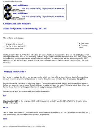 An illustrated Guide to the File System
KarbosGuide.com. Module 6
About file systems: DOS formatting, FAT, etc.
The contents on this page:
q What are file systems?
q The file system and the OS
q Limitations in disk size
q Next page
q Previous
page
We have seen before that the PC is a big data processor. We have also seen that data are bits and bytes, which
are organized in files. One of the operating system's major tasks is to write these data to a disk. Hard, floppy, and
zip disks must be formatted before we can save files on them. In these pages, we will review formatting, file
systems, etc. We will start with a general view, then go in depth about FAT formatting, which is (still) the most
common.
What are file systems?
As I wrote in module 4a, drives are storage media, which can hold a file system. When a disk is formatted in a
drive, it becomes organized and prepared to receive data. When we format a disk, it receives a file system .
Formatting can be compared to starting a library. You must install the book shelves and the catalogue system
before any books are put in place. Once the library is ready, bring on the books! Similarly with a disk. When we
format it, we "burn in" a file system to make it ready to receive data (files).
We can format with any one of several different file systems:
FAT
File Allocation Table is the original, old 16 bit DOS system is probably used in 90% of all PC’s. It is also called
FAT16 contrary to:
FAT32
This is a new addition to FAT, which Microsoft introduced with Windows 95 B – the December -96 version (OSR2).
The performance has been even improved with Windows 98.
HPFS
http://www.karbosguide.com/hardware/module6a1.htm (1 of 4)7/27/2004 4:06:16 AM
 