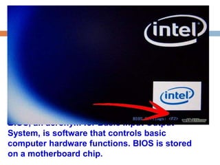 BIOS, an acronym for Basic Input Output 
System, is software that controls basic 
computer hardware functions. BIOS is stored 
on a motherboard chip. 
 