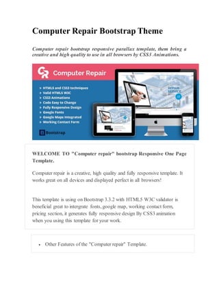 Computer Repair Bootstrap Theme
Computer repair bootstrap responsive parallax template, them bring a
creative and high quality to use in all browsers by CSS3 Animations.
WELCOME TO "Computer repair" bootstrap Responsive One Page
Template.
Computer repair is a creative, high quality and fully responsive template. It
works great on all devices and displayed perfect in all browsers!
This template is using on Bootstrap 3.3.2 with HTML5 W3C validator is
beneficial great to intergrate fonts, google map, working contact form,
pricing section, it generates fully responsive design By CSS3 animation
when you using this template for your work.
 Other Features of the "Computer repair" Template.
 