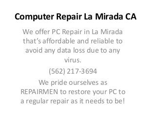 Computer Repair La Mirada CA
  We offer PC Repair in La Mirada
  that’s affordable and reliable to
   avoid any data loss due to any
                virus.
           (562) 217-3694
       We pride ourselves as
 REPAIRMEN to restore your PC to
 a regular repair as it needs to be!
 