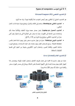 8
1
-
3
‫اﺴب‬‫و‬‫اﻟح‬ ‫ع‬
‫أﻨو‬
Types of computers
1
(
‫اﻟشخصﻲ‬ ‫اﻟحﺎﺴوب‬
Personal Computer (PC)
‫ﻫو‬
‫اﻟم‬ ‫أو‬ ‫ﻟﻲ‬‫ز‬‫اﻟمن‬ ‫اﻟحﺎﺴوب‬
‫اﺴب‬‫و‬‫اﻟح‬ ‫أرﺨص‬ ‫وﻫو‬ ،‫كتبﻲ‬
‫ﻫﺎ‬
‫أﻛثر‬‫و‬ ً‫ﺎ‬‫ﺜمن‬
ً‫ﺎ‬‫ﺸیوﻋ‬
:‫اع‬‫و‬‫أﻨ‬ ‫ﻋدة‬ ‫وﻟﻪ‬ ،
•
‫اﻟمكتبﻲ‬ ‫اﻟحﺎﺴوب‬
Desktop pc
:
‫اﻟﻌمﻞ‬ ‫ﺘنﺎﺴب‬ ‫ﺠیدة‬ ‫ات‬
‫ز‬‫�می‬ ‫و�تمتﻊ‬ ،‫اﻟمنزل‬‫و‬ ‫اﻟمكتب‬ ‫ﻓﻲ‬ ‫�ستخدم‬
.‫اﻟمكتبﻲ‬
•
‫اﻟمحمول‬ ‫اﻟحﺎﺴوب‬
Laptop pc
:
‫�ﻤكﺎﻨ�ﺔ‬‫و‬ ‫اﻟخف�ف‬ ‫ﻨﻪ‬‫ز‬‫وو‬ ‫ﺤجمﻪ‬ ‫�صﻐر‬ ‫ﯿتمیز‬
‫�ﺎﻟید‬ ‫ﺤمﻠﻪ‬
‫و‬
‫إﻟﻰ‬ ‫اﻟحﺎﺠﺔ‬ ‫ن‬‫ﺒدو‬ ‫اﺴتخداﻤﻪ‬
‫�ﻌمﻞ‬ ‫إﻨﻪ‬ ‫ﺤیث‬ ،‫�ﺎء‬‫ر‬‫اﻟكﻬ‬
‫ﻋﻠﻰ‬
‫ﺸحنﻬ‬ ‫ﯿتم‬ ‫اﻟتﻲ‬ ‫�ﺔ‬‫ر‬‫اﻟ�طﺎ‬
‫أﻋﻠﻰ‬ ‫وﻫو‬ ،‫ﺎ‬
‫ﺒین‬ ً‫ﺎ‬��‫ر‬‫ﺘﻘ‬ ‫ﻨﻪ‬‫ز‬‫و‬ ‫ح‬
‫او‬
‫ر‬‫و�ت‬ ،‫اﻟمكتبﻲ‬ ‫اﻟحﺎﺴوب‬ ‫ﻤن‬ ً‫ا‬
‫ر‬‫ﺴﻌ‬
1.5
‫و‬
4
.‫�ﻎ‬
•
‫اﻟﻠوﺤﻲ‬ ‫اﻟحﺎﺴوب‬
Tablet pc
:
‫ة‬
‫ر‬‫ع�ﺎ‬
‫ﯿت‬ ‫ﺼﻐیر‬ ‫ﺤﺎﺴوب‬ ‫ﺠﻬﺎز‬ ‫ﻋن‬
‫می‬
‫�ﺎﻟﻠمس‬ ‫ﺘﻌمﻞ‬ ‫ﺸﺎﺸﺔ‬ ‫ﺒوﺠود‬ ‫ز‬
Touch Screen
.
‫ﻤثﻞ‬ ‫ﻤتﻌددة‬ ‫�مﻬﺎم‬ ‫اﻟق�ﺎم‬ ‫ﻟﻠمستخدم‬ ‫�سمﺢ‬
‫اﻟو‬ ‫وﺘصﻔﺢ‬ ،‫اﻟمستندات‬ ‫اءة‬
‫ر‬‫ﻗ‬ :
،‫�ب‬
‫ﺘﻘدﻤﻬﺎ‬ ‫اﻟتﻲ‬ ‫اﻟمﻬﺎم‬ ‫ﻤن‬ ‫ﻫﺎ‬
‫وﻏیر‬ ‫اﻻﻟكتروﻨﻲ‬ ‫�د‬‫ر‬‫اﻟب‬ ‫اﺴتخدام‬‫و‬ ،‫اﻟصور‬ ‫اﻟتﻘﺎط‬‫و‬ ،‫اﻟﻔیدﯿو‬ ‫ﻤشﺎﻫدة‬
.‫اﻟمختﻠﻔﺔ‬ ‫اﻟتطب�ﻘﺎت‬
2
(
(‫)اﻟمخدﻤﺎت‬ ‫اﻟخﺎدم‬ ‫اﻟحﺎﺴوب‬
Server
‫ﻋن‬ ‫ة‬
‫ر‬‫ع�ﺎ‬
‫ﺤﺎﺴوب‬ ‫ﺠﻬﺎز‬
‫ظرو‬ ‫ﺘحمﻞ‬ ‫ﻋﻠﻰ‬ ‫ة‬
‫ر‬‫اﻟﻘد‬ ‫ﻟﻪ‬
‫طو�ﻠﺔ‬ ‫ات‬
‫ر‬‫ﻟﻔت‬ ‫ار‬
‫ر‬‫�ﺈﺴتم‬ ‫اﻟتشﻐیﻞ‬ ‫ف‬
‫و‬ ،
‫�خ‬
‫ﻫذا‬ ‫صص‬
،‫اﻟش�كﺔ‬ ‫ﺒنﻔس‬ ‫اﻟمتصﻠﺔ‬ ‫ة‬
‫ز‬‫اﻷﺠﻬ‬ ‫�ﺎﻗﻲ‬ ‫ﻟخدﻤﺔ‬ ‫ﻤحددة‬ ‫�مﻬﺎم‬ ‫ﻟﻠق�ﺎم‬ ‫اﻟجﻬﺎز‬
‫و‬
‫إﻟﻰ‬ ‫�حتﺎج‬
‫ﻤستمر‬ ‫�ﺎء‬‫ر‬‫�ﻬ‬ ‫ﻤصدر‬
‫أ‬‫و‬
‫ﻷ‬ ‫ﻋﺎﻟ�ﺔ‬ ‫�د‬‫ر‬‫ﺘب‬ ‫ﻨظمﺔ‬
‫�ﻌمﻞ‬ ‫ﻨﻪ‬
24
‫ﯿو‬ ‫ﺴﺎﻋﺔ‬
ً‫ﺎ‬�‫ﻤ‬
.
‫اﻟﺸﻜﻞ‬
]
1
-
3
[
‫اﻟﺨﺎدم‬ ‫اﻟﺤﺎﺳﻮب‬
 