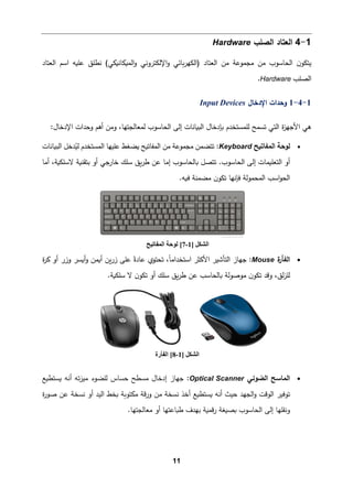 11
1
-
4
‫اﻟصﻠب‬ ‫اﻟﻌتﺎد‬
Hardware
‫ﻤن‬ ‫ﻤجموﻋﺔ‬ ‫ﻤن‬ ‫اﻟحﺎﺴوب‬ ‫ن‬‫ﯿتكو‬
‫اﻟﻌتﺎد‬
)
‫اﻟ‬
‫و‬ ‫�ﺎﺌﻲ‬‫ر‬‫كﻬ‬
‫اﻹﻟ‬
‫و‬ ‫كتروﻨﻲ‬
‫اﻟ‬
‫اﻟ‬ ‫اﺴم‬ ‫ﻋﻠ�ﻪ‬ ‫ﻨطﻠق‬ (‫م�كﺎﻨ�كﻲ‬
‫ﻌتﺎد‬
‫اﻟصﻠب‬
Hardware
.
1
-
4
-
1
‫اﻹدﺨﺎل‬ ‫وﺤدات‬
Input Devices
‫ا‬ ‫ﻫﻲ‬
‫ة‬
‫ز‬‫ﻷﺠﻬ‬
‫اﻟ‬
‫تﻲ‬
‫ﺘ‬
‫اﻟب�ﺎﻨﺎت‬ ‫�ﺈدﺨﺎل‬ ‫ﻟﻠمستخدم‬ ‫سمﺢ‬
‫ا‬ ‫إﻟﻰ‬
‫ﻟحﺎﺴوب‬
،‫ﻟمﻌﺎﻟجتﻬﺎ‬
‫اﻹ‬ ‫وﺤدات‬ ‫أﻫم‬ ‫وﻤن‬
:‫دﺨﺎل‬
•
‫اﻟمﻔﺎﺘ�ﺢ‬ ‫ﻟوﺤﺔ‬
Keyboard
:
‫اﻟب�ﺎﻨﺎت‬ ‫دﺨﻞ‬ُ
‫ﻟی‬ ‫اﻟمستخدم‬ ‫ﻋﻠیﻬﺎ‬ ‫�ضﻐط‬ ‫اﻟمﻔﺎﺘ�ﺢ‬ ‫ﻤن‬ ‫ﻤجموﻋﺔ‬ ‫ﺘتضمن‬
‫أﻤﺎ‬ ،‫ﻻﺴﻠك�ﺔ‬ ‫ﺒتﻘن�ﺔ‬ ‫أو‬ ‫ﺨﺎرﺠﻲ‬ ‫ﺴﻠك‬ ‫�ق‬‫ر‬‫ط‬ ‫ﻋن‬ ‫إﻤﺎ‬ ‫�ﺎﻟحﺎﺴوب‬ ‫ﺘتصﻞ‬ .‫اﻟحﺎﺴوب‬ ‫إﻟﻰ‬ ‫اﻟتﻌﻠ�مﺎت‬ ‫أو‬
.‫ف�ﻪ‬ ‫ﻤضمنﺔ‬ ‫ن‬‫ﺘكو‬ ‫ﻓﺈﻨﻬﺎ‬ ‫اﻟمحموﻟﺔ‬ ‫اﺴب‬‫و‬‫اﻟح‬
•
‫ة‬
‫اﻟﻔﺄر‬
Mouse
‫ا‬ ‫اﻷﻛثر‬ ‫اﻟتﺄﺸیر‬ ‫ﺠﻬﺎز‬ :
‫ﻋ‬ ً‫ﻋﺎدة‬ ‫ﺘحتوي‬ ،ً‫ﺎ‬‫ﺴتخداﻤ‬
‫ة‬
‫ر‬� ‫أو‬ ‫وزر‬ ‫أ�سر‬‫و‬ ‫أ�من‬ ‫�ن‬‫ر‬‫ز‬ ‫ﻠﻰ‬
.‫ﺴﻠك�ﺔ‬ ‫ﻻ‬ ‫ن‬‫ﺘكو‬ ‫أو‬ ‫ﺴﻠك‬ ‫�ق‬‫ر‬‫ط‬ ‫ﻋن‬ ‫�ﺎﻟحﺎﺴب‬ ‫ﻤوﺼوﻟﺔ‬ ‫ن‬‫ﺘكو‬ ‫وﻗد‬ ،‫ﻟق‬‫ز‬‫ﻟﻠ‬
•
‫اﻟمﺎﺴﺢ‬
‫اﻟضوﺌﻲ‬
Optical Scanner
‫إدﺨﺎل‬ ‫ﺠﻬﺎز‬ :
‫�ستط�ﻊ‬ ‫أﻨﻪ‬ ‫ﺘﻪ‬‫ز‬‫ﻤی‬ ‫ﻟﻠضوء‬ ‫ﺤسﺎس‬ ‫ﻤسطﺢ‬
�‫ﻤكتو‬ ‫ﻗﺔ‬‫ر‬‫و‬ ‫ﻤن‬ ‫ﻨسخﺔ‬ ‫أﺨذ‬ ‫�ستط�ﻊ‬ ‫أﻨﻪ‬ ‫ﺤیث‬ ‫اﻟجﻬد‬‫و‬ ‫اﻟوﻗت‬ ‫ﺘوﻓیر‬
‫ﺔ‬
‫�خ‬
‫ة‬
‫ر‬‫ﺼو‬ ‫ﻋن‬ ‫ﻨسخﺔ‬ ‫أو‬ ‫اﻟید‬ ‫ط‬
.‫ﻤﻌﺎﻟجتﻬﺎ‬ ‫أو‬ ‫ط�ﺎﻋتﻬﺎ‬ ‫ﺒﻬدف‬ ‫ﻗم�ﺔ‬‫ر‬ ‫�ص�ﻐﺔ‬ ‫اﻟحﺎﺴوب‬ ‫إﻟﻰ‬ ‫وﻨﻘﻠﻬﺎ‬
‫اﻟﺸﻜﻞ‬
]
1
-
7
[
‫اﻟﻤﻔﺎﺗﯿﺢ‬ ‫ﻟﻮﺣﺔ‬
‫اﻟﺸﻜﻞ‬
]
1
-
8
[
‫اﻟﻔﺄرة‬
 
