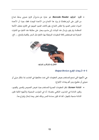 13
•
‫ئ‬
‫ﻗﺎر‬
‫اﻟ�ﺎر�ود‬
:Barcode Reader
‫ﻋن‬ ‫ة‬
‫ر‬‫ع�ﺎ‬ ‫ﻫو‬
‫ﻤﺎﺴﺢ‬
‫ﺸﻌﺎع‬ ‫�سﻠط‬ ‫ﻀوﺌﻲ‬ ‫ئ‬
‫ﻗﺎر‬ ‫أو‬
‫ﻤن‬
‫اﻟﻠیزر‬
‫ﻋﻠ‬
‫اﻟرﻤز‬ ‫ﻰ‬
Code
‫ﺘد‬‫ر‬‫ﯿ‬ ‫ﺜم‬
‫اﻟشﻌﺎع‬ ‫ﻫذا‬
‫اﻷﻋمد‬ ‫ﻤن‬
‫ﻓﻘط‬ ‫اﻟب�ضﺎء‬ ‫ة‬
،
‫اﻷﻋمدة‬ ‫أن‬ ‫ﺤیث‬
‫اﻷﺸﻌﺔ‬ ‫ﺒتحﻠیﻞ‬ ‫ئ‬
‫اﻟﻘﺎر‬ ‫ﻓﻲ‬ ‫اﻟموﺠود‬ ‫اﻟضوء‬ ‫�ﺎﺸﻒ‬ ‫�ﻘوم‬ .‫اﻟشﻌﺎع‬ ‫ﺘﻌكس‬ ‫ﻻ‬
‫و‬ ‫اﻟضوء‬ ‫ﺘمتص‬ ‫اﻟسوداء‬
‫إﻟﻰ‬ ‫اﻟب�ﺎﻨﺎت‬ ‫ﻫذﻩ‬ ‫�ﺈرﺴﺎل‬ ‫�ﻘوم‬ ‫وﺜم‬ ‫اﻟمنﻌكسﺔ‬
‫ﺤﺎﺴوب‬
�‫ﻤطﺎ‬ ‫ﻋﻠﻰ‬ ‫�ﻌمﻞ‬
‫ات‬
‫ر‬‫اﻟشﻔ‬ ‫ﻤﻊ‬ ‫ة‬
‫ر‬‫اﻟشﻔ‬ ‫ﻫذﻩ‬ ‫ﻘﺔ‬
‫اﻟمنتﺞ‬‫و‬ ‫اﻟكم�ﺔ‬‫و‬ ‫اﻟسﻌر‬ ‫ﻤثﻞ‬ ‫ة‬
‫ر‬‫اﻟشﻔ‬ ‫ﺒﻬذﻩ‬ ‫ﺘ�طﺔ‬‫ر‬‫اﻟم‬ ‫اﻟمﻌﻠوﻤﺎت‬ ‫�ﺎﻓﺔ‬ ‫ف�ستخﻠص‬ ‫ﻟد�ﻪ‬ ‫ﻨﺔ‬‫ز‬‫اﻟمخ‬
...
‫اﻟﺦ‬
.
1
-
4
-
2
‫اﻹﺨرج‬ ‫وﺤدات‬
Output Devices
‫ا‬ ‫ﻫﻲ‬
‫ﻷﺠ‬
‫ة‬
‫ز‬‫ﻬ‬
‫اﻟ‬
‫تﻲ‬
‫ﺘ‬
‫ﻟﻠمستخدم‬ ‫سمﺢ‬
‫ﺘمت‬ ‫اﻟتﻲ‬ ‫اﻟمﻌﻠوﻤﺎت‬ ‫�ﻌرض‬
‫أو‬ ‫ﺌﻲ‬‫ر‬‫ﻤ‬ ‫�شكﻞ‬ ‫إﻤﺎ‬ ‫اﻟحﺎﺴب‬ ‫ﻓﻲ‬ ‫ﻤﻌﺎﻟجتﻬﺎ‬
،‫ع‬
‫ﻤطبو‬ ‫أو‬ ‫ﺼوﺘﻲ‬
‫اﻹ‬ ‫وﺤدات‬ ‫أﻫم‬ ‫وﻤن‬
:‫اج‬
‫ر‬‫ﺨ‬
•
‫اﻟشﺎﺸﺔ‬
Screen
،‫اﻟﻔیدﯿو‬‫و‬ ‫اﻟصور‬‫و‬ ‫اﻟنصوص‬ ‫ﺘﻌرض‬ ‫ﺤیث‬ ‫ﻟﻠمستخدم‬ ‫�ﺔ‬‫ر‬‫اﻟ�ص‬ ‫اﻟمﻌﻠوﻤﺎت‬ ‫ﺘنﻘﻞ‬ :
‫اﺴب‬‫و‬‫اﻟح‬ ‫ﻓﻲ‬ ‫أﻤﺎ‬ ،‫ﻤنﻔصﻠﺔ‬ ‫اﻟمكتبﻲ‬ ‫اﻟحﺎﺴوب‬ ‫ﻓﻲ‬ ‫اﻟشﺎﺸﺔ‬ ‫ن‬‫وﺘكو‬
‫ن‬‫ﺘكو‬ ‫اﻟذ��ﺔ‬ ‫ة‬
‫ز‬‫اﻷﺠﻬ‬‫و‬ ‫اﻟمحموﻟﺔ‬
‫ﻤدﻤجﺔ‬ ‫اﻟشﺎﺸﺔ‬
.ً‫ﺎ‬‫ﻤﻌ‬ ‫اج‬
‫ر‬‫�ﺨ‬‫و‬ ‫إدﺨﺎل‬ ‫وﺤدة‬ ‫ﺘﻌتبر‬ ‫و�ذﻟك‬ ‫ﻟﻠمس‬ ‫ﺤسﺎﺴﺔ‬ ‫ن‬‫ﺘكو‬ ‫ﻗد‬ ‫�مﺎ‬ ،‫�ﺎﻟجﻬﺎز‬
‫اﻟﺸﻜﻞ‬
]
1
-
13
[
‫اﻟﺒﺎرﻛﻮد‬ ‫ﻗﺎرئ‬
 