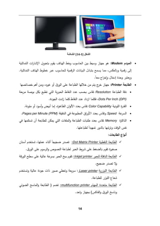 14
•
‫اﻟمودم‬
Modem
‫اﻟتمﺎﺜﻠ�ﺔ‬ ‫ات‬
‫ر‬‫اﻹﺸﺎ‬ ‫ﺒتحو�ﻞ‬ ‫�ﻘوم‬ ‫اﻟﻬﺎﺘﻒ‬ ‫وﺨط‬ ‫اﻟحﺎﺴوب‬ ‫ﺒین‬ ‫وﺴ�ط‬ ‫ﺠﻬﺎز‬ ‫ﻫو‬ :
‫ﻟﻠ‬ ‫ﻗم�ﺔ‬‫ر‬‫اﻟ‬ ‫اﻟب�ﺎﻨﺎت‬ ‫ﺒت�ﺎدل‬ ‫�سمﺢ‬ ‫ﻤمﺎ‬ ،‫و�ﺎﻟﻌكس‬ ‫ﻗم�ﺔ‬‫ر‬ ‫إﻟﻰ‬
‫ﺨطوط‬ ‫ﻋبر‬ ‫حﺎﺴوب‬
.‫اﻟتمﺎﺜﻠ�ﺔ‬ ‫اﻟﻬﺎﺘﻒ‬
.ً‫ﺎ‬‫ﻤﻌ‬ ‫اج‬
‫ر‬‫�ﺨ‬‫و‬ ‫إدﺨﺎل‬ ‫وﺤدة‬ ‫و�ﻌتبر‬
•
‫اﻟطﺎ�ﻌﺔ‬
Printer
:
‫ﺨصﺎﺌصﻬﺎ‬ ‫أﻫم‬ ‫وﻤن‬ ،‫ﻩ‬
‫ر‬‫ﻏی‬ ‫أو‬ ‫ق‬‫اﻟور‬ ‫ﻋﻠﻰ‬ ‫اﻟط�ﺎﻋﺔ‬ ‫ﺨﻼﻟﻬﺎ‬ ‫ﻤن‬ ‫ﯿتم‬ ‫ج‬
‫ﺨر‬ ‫ﺠﻬﺎز‬
•
‫اﻟط�ﺎﻋﺔ‬ ‫دﻗﺔ‬
Resolution
‫�ﻌﺔ‬‫ر‬‫ﻤ‬ ‫ﺒوﺼﺔ‬ ‫�كﻞ‬ ‫ﺘط�ﻊ‬ ‫اﻟتﻲ‬ ‫�ﺔ‬‫ر‬‫اﻟحب‬ ‫اﻟنﻘﺎط‬ ‫ﻋدد‬ ‫�حسب‬ ‫ﺘﻘﺎس‬
Dots Per Inch (DPI)
‫ازداد‬ ‫ﻓكﻠمﺎ‬ ،
‫اﻟنﻘﺎط‬ ‫ﻋدد‬
‫ﻛﻠم‬
.‫اﻟجودة‬ ‫ادت‬
‫ز‬ ‫ﺎ‬
•
‫اﻟﻠوﻨ�ﺔ‬ ‫ة‬
‫ر‬‫اﻟﻘد‬
Color Capability
.‫ﻤﻠوﻨﺔ‬ ‫أو‬ ‫أﺴود‬‫و‬ ‫أﺒ�ض‬ ‫إﻤﺎ‬ ،‫ة‬
‫ر‬‫اﻟظﺎﻫ‬ ‫ان‬‫و‬‫اﻷﻟ‬ ‫�ﻌدد‬ ‫ﺘﻘﺎس‬
•
‫ﻋﺔ‬
‫اﻟسر‬
Speed
‫اﻟدق�ﻘﺔ‬ ‫ﻓﻲ‬ ‫اﻟمطبوﻋﺔ‬ ‫اق‬
‫ر‬‫اﻷو‬ ‫�ﻌدد‬ ‫وﺘﻘﺎس‬
Pages per Minute (PPM)
.
•
‫ة‬
‫ر‬‫اﻟذاﻛ‬
Memory
‫ﻟﻠطﺎ�ﻌ‬ ‫�مكن‬ ‫اﻟتﻲ‬ ‫اﻟمﻠﻔﺎت‬‫و‬ ‫اﻟط�ﺎﻋﺔ‬ ‫طﻠ�ﺎت‬ ‫�ﻌدد‬ ‫ﺘﻘﺎس‬
‫ﻓﻲ‬ ‫ﺘستﻠمﻬﺎ‬ ‫أن‬ ‫ﺔ‬
.‫ﻟط�ﺎﻋتﻬﺎ‬ ً‫ا‬‫ﺘمﻬید‬ ‫�ﺎﻟدور‬ ‫ﺘبﻬﺎ‬‫ر‬‫وﺘ‬ ‫اﻟوﻗت‬ ‫ﻨﻔس‬
:‫اﻟطﺎ�ﻌﺎت‬ ‫اع‬‫و‬‫أﻨ‬

‫اﻟنﻘط�ﺔ‬ ‫اﻟطﺎ�ﻌﺔ‬
Dot Matrix Printer
:
،‫ﻋمﻠﻬﺎ‬ ‫أﺜنﺎء‬ ً‫ﺎ‬‫ﻀج�ج‬ ‫ﺘصدر‬
‫أﺴنﺎن‬ ‫ﺘستخدم‬
‫اﻟرﺴوم‬‫و‬ ‫اﻟنصوص‬ ‫ﻟط�ﺎﻋﺔ‬ ‫اﻟحبر‬ ‫�ط‬‫ر‬‫ﺸ‬ ‫ﻋﻠﻰ‬ ‫�ﺎﻟضﻐط‬ ‫ﺘﻘوم‬ ‫ة‬
‫ر‬‫ﺼﻐی‬
.‫ق‬‫اﻟور‬ ‫ﻋﻠﻰ‬

‫ﻟﻠحبر‬ ‫اﻟنﺎﻓثﺔ‬ ‫اﻟطﺎ�ﻌﺔ‬
Inkjet printer
:
‫ﺘﻘ‬
‫وم‬
‫ﺒ�ﺦ‬
‫ﻗﺔ‬‫ر‬‫اﻟو‬ ‫ﺴطﺢ‬ ‫ﻋﻠﻰ‬ ‫ﻋﺎﻟ�ﺔ‬ ‫ﻋﺔ‬
‫�سر‬ ‫اﻟحبر‬
.‫ﻀج�ﺞ‬ ‫ﺘصدر‬ ‫ﻻ‬
‫و‬

‫�ﺔ‬‫ر‬‫اﻟﻠیز‬ ‫اﻟطﺎ�ﻌﺔ‬
Laser printer
:
‫ﻋﺎﻟ�ﺔ‬ ‫ﺠودة‬ ‫ذات‬ ‫ﺼور‬ ‫وﺘﻌطﻲ‬ ‫�ﻌﺔ‬‫ر‬‫ﺴ‬
‫وﺘستخدم‬
.‫ﻟﻠط�ﺎﻋﺔ‬ ‫اﻟﻠیزر‬ ‫ﺸﻌﺎع‬

‫اﻟمﻬﺎم‬ ‫ﻤتﻌددة‬ ‫اﻟطﺎ�ﻌﺔ‬
multifunction printer
:
‫اﻟضوﺌﻲ‬ ‫اﻟمﺎﺴﺢ‬‫و‬ ‫اﻟطﺎ�ﻌﺔ‬ ) ‫ﺘضم‬
.‫اﺤد‬‫و‬ ‫�جﻬﺎز‬ (‫اﻟﻔﺎﻛس‬‫و‬ ‫ق‬‫اﻟور‬ ‫وﻨﺎﺴﺦ‬
‫اﻟﺸﻜﻞ‬
]
1
-
14
‫اﻟﺸﺎﺷﺔ‬ [
 