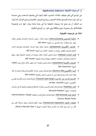 27
2
.
‫اﻟﺘﻄﺒﯿﻘﯿﺔ‬ ‫اﻟﺒﺮﻣﺠﯿﺎت‬
Application Software
:
‫ﻤصممﺔ‬ ‫وﻫﻲ‬ ،‫اﻟمستخدم‬ ‫�حتﺎﺠﻬﺎ‬ ‫اﻟتﻲ‬ ‫اﻟمﻬﺎم‬ ‫ﻟتنﻔیذ‬ ‫اﻟحﺎﺴوب‬ ‫إﻤكﺎﻨﺎت‬ ‫ﺒتوظ�ف‬ ‫ﺘﻘوم‬ ‫اﻟتﻲ‬ ‫اﻤﺞ‬
‫ر‬‫اﻟب‬ ‫ﻫﻲ‬
‫ﻤحددة‬ ‫ﻤﻬﺎم‬ ‫أﺠﻞ‬ ‫ﻤن‬
‫و‬ ‫اﻟنصوص‬ ‫ﻤﻌﺎﻟجﺔ‬ ‫ﻨﺎﻤﺞ‬‫ر‬‫�ب‬
‫ﻨﺎﻤﺞ‬‫ر‬�
‫و‬ ‫اﻟتﻘد�م�ﺔ‬ ‫اﻟﻌروض‬
‫ﻨﺎﻤﺞ‬‫ر‬�
‫اﻟحسﺎﺒ�ﺔ‬ ‫اﻟجداول‬
.
�‫و‬ ‫اﺤدة‬‫و‬ ‫ﺤزﻤﺔ‬ ‫ﻓﻲ‬ ً‫ﺎ‬‫ﻤﻌ‬ ‫ﺘطب�ق�ﺔ‬ ‫ﺒرﻤج�ﺎت‬ ‫ﻋدة‬ ‫ﺠمﻊ‬ ‫ﯿتم‬ ‫أن‬ ‫اﻟممكن‬ ‫ﻤن‬
‫�ﺎ‬ ‫إﻟیﻬﺎ‬ ‫شﺎر‬
‫)ﻤجموﻋﺔ‬ ‫ﺴم‬
Package
‫ﻤجموﻋﺔ‬ ‫ﻤثﻞ‬ ،(
‫اﻤﺞ‬
‫ر‬‫ﺒ‬
Office
.‫اﻟمكتب�ﺔ‬ ‫اﻤﺞ‬
‫ر‬‫اﻟب‬ ‫ﻤن‬ ‫ﺘﻌتبر‬ ‫وﻫﻲ‬
:‫اﻟتطب�ق�ﺔ‬ ‫اﻟبرﻤج�ﺎت‬ ‫ﻋن‬ ‫أﻤثﻠﺔ‬
•
‫اﻟنصوص‬ ‫ﻤﻌﺎﻟجﺔ‬
processing
Word
:
‫اﻟكتب‬‫و‬ ‫�ر‬‫ر‬‫اﻟتﻘﺎ‬‫و‬ ‫�ﺎﻟرﺴﺎﺌﻞ‬ ‫اﻟمستندات‬ ‫�ر‬‫ر‬‫وﺘح‬ ‫ﻹﻨشﺎء‬ ‫ﺘستخدم‬
:‫ﻫﺎ‬
‫أﺸﻬر‬ ‫ﻤن‬ ،‫ﻟﻠتنسیق‬ ‫ﻋدﯿدة‬ ‫�ﻤكﺎﻨﺎت‬‫و‬ ‫ا�ﺎ‬
‫ز‬‫ﻤ‬ ‫وﺘوﻓر‬
Word
-
S
M
.
•
‫اﻻﻟكتروﻨ�ﺔ‬ ‫اﻟجداول‬
Spreadsheets
:
‫�ﺈﻋداد‬ ‫�ﺎﻀ�ﺔ‬‫ر‬‫اﻟ‬‫و‬ ‫اﻹﺤصﺎﺌ�ﺔ‬ ‫ﻟﻠمسﺎﺌﻞ‬ ‫ﺤﻠول‬ ‫ﻹ�جﺎد‬ ‫ﺘستخدم‬
:‫ﻫﺎ‬
‫أﺸﻬر‬ ‫وﻤن‬ ،‫اﻟمﺎﻟ�ﺔ‬ ‫اﻟﻌمﻠ�ﺎت‬ ‫ﻤن‬ ‫ﻫﺎ‬
‫وﻏیر‬ ‫اﺘیر‬‫و‬‫اﻟﻔ‬‫و‬ ‫اﺘب‬‫و‬‫اﻟر‬‫و‬ ‫اﻨ�ﺔ‬
‫ز‬‫اﻟمی‬
Excel
-
MS
.
•
‫اﻟب�ﺎﻨﺎت‬ ‫اﻋد‬‫و‬‫ﻗ‬
Database
‫ا�ط‬
‫ر‬‫اﻟمت‬ ‫اﻟجداول‬ ‫ﻤن‬ ‫ﻤجموﻋﺔ‬ ‫�شكﻞ‬ ‫اﻟب�ﺎﻨﺎت‬ ‫�ن‬‫ز‬‫ﻟتخ‬ ‫ﺘستخدم‬ :
‫ﺴﻬوﻟﺔ‬ ‫ﺒﻬدف‬ ‫ﺔ‬
‫ا‬ ‫اﻟمﻌﻠوﻤﺎت‬ ‫اﺴتخﻼص‬‫و‬ ‫اﻻﺴتﻌﻼم‬
:‫ﻫﺎ‬
‫اﺸﻬر‬‫و‬ ،‫ﻋﺔ‬
‫وﺴر‬ ‫�سﻬوﻟﺔ‬ ‫ﻟمطﻠو�ﺔ‬
Access
-
MS
.
•
‫اﻟتﻘد�م�ﺔ‬ ‫اﻟﻌروض‬
presentations
‫ﻋرض‬ ‫اﺌﺢ‬
‫ر‬‫ﺸ‬ ‫�شكﻞ‬ ‫ﺠمﻬور‬ ‫أﻤﺎم‬ ‫ﻤﻌﻠوﻤﺎت‬ ‫ﻟﻌرض‬ ‫ﺘستخدم‬ :
Slides
،
:‫ﻫﺎ‬
‫أﺸﻬر‬
PowerPoint
-
MS
.
•
‫ا‬ ‫�د‬‫ر‬‫اﻟب‬
‫ﻻﻟ‬
‫كتروﻨﻲ‬
Electronic Mail
‫اﻟرﺴﺎﺌﻞ‬ ‫�ر‬‫ر‬‫ﺘح‬ ‫ﻟﻠمستخدم‬ ‫ﺘت�ﺢ‬ :
‫ﻟمستخدم‬ ‫�رﺴﺎﻟﻬﺎ‬‫و‬ ‫اﻹﻟكتروﻨ�ﺔ‬
‫أﻛثر‬ ‫أو‬
‫اء‬
‫ر‬‫وﻗ‬
:‫ﻫﺎ‬
‫أﺸﻬر‬‫و‬ ،‫ﻓیدﯿو‬ ‫أو‬ ‫ﺼوﺘﻲ‬ ‫أو‬ ‫ﻨصﻲ‬ ‫ﻓق‬‫ر‬‫ﻤ‬ ‫اج‬
‫ر‬‫�د‬‫و‬ ‫ارد‬‫و‬‫اﻟ‬ ‫�د‬‫ر‬‫اﻟب‬ ‫ة‬
Outlook
-
MS
.
•
‫اﻟحﺎﺴوب‬ ‫ﻋبر‬ ‫اﻟمدﻋم‬ ‫اﻟتصم�م‬
Computer aided design
‫اﻟﻬندﺴﻲ‬ ‫اﻟتصم�م‬‫و‬ ‫اﻟرﺴم‬ ‫ﻟﻠمستخدم‬ ‫ﺘت�ﺢ‬ :
:‫ﻫﺎ‬
‫أﺸﻬر‬ ،‫اﻹﻟكتروﻨﻲ‬
3D Max, AutoCAD
.
•
‫اﻟنشر‬
Publishing
:
‫اﻟمختﻠ‬ ‫اﻟب�ﺎﻨﺎت‬‫و‬ ‫اﻟنصوص‬ ‫ﺘنظ�م‬ ‫ﻟﻠمستخدم‬ ‫ﺘت�ﺢ‬
‫اﻟصحﻒ‬ ‫ﻓﻲ‬ ‫�مﺎ‬ ‫وﻤﻌﺎﻟجتﻬﺎ‬ ‫وﺘنس�ﻘﻬﺎ‬ ‫ﻔﺔ‬
:‫ﻫﺎ‬
‫أﺸﻬر‬ ،‫اﻟمجﻼت‬‫و‬
Microsoft Publisher
.
•
‫اﻟوب‬ ‫ﺘصﻔﺢ‬
Web Browsing
‫اﻟو‬ ‫ﺘصﻔﺢ‬ ‫ﻟﻠمستخدم‬ ‫ﺘت�ﺢ‬ :
�
:‫ﻫﺎ‬
‫أﺸﻬر‬‫و‬ ،‫ب‬
Internet Explorer, Google
Chrome, Mozilla Firefox
.
•
‫اﻟترف�ﻪ‬ ‫ﺘطب�ﻘﺎت‬
Applications
Entertainment
‫ﺒین‬ ‫اﻟﻠﻌب‬ ‫ﻤشﺎر�ﺔ‬ ‫و�مكن‬ ،‫اﻟتسﻠ�ﺔ‬‫و‬ ‫اﻟترف�ﻪ‬ ‫ﺒﻬدف‬ :
:‫ﻫﺎ‬
‫أﺸﻬر‬ ،‫ﻨت‬‫ر‬‫اﻻﻨت‬ ‫�ش�كﺔ‬ ‫اﻻﺘصﺎل‬ ‫ﻋند‬ ‫اﻟﻌﺎﻟم‬ ‫ﺤول‬ ‫ﻻﻋب‬ ‫ﻤن‬ ‫أﻛثر‬
World of Warcraft, Dota 2
.
 