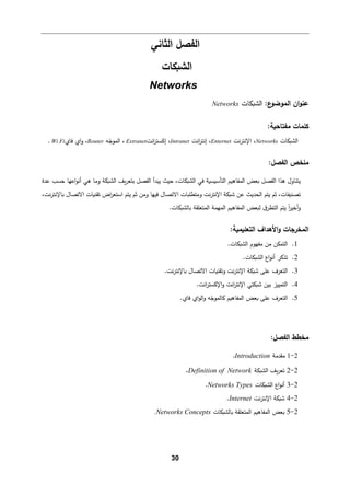 30
‫اﻟﻔصﻞ‬
‫اﻟثﺎﻨﻲ‬
‫اﻟش�كﺎت‬
Networks
:‫ع‬
‫اﻟموﻀو‬ ‫ان‬‫و‬‫ﻋن‬
‫اﻟش�كﺎت‬
Networks
:‫ﻤﻔتﺎﺤ�ﺔ‬ ‫ﻛﻠمﺎت‬
‫اﻟش�كﺎت‬
Networks
،
‫ﻨت‬‫ر‬‫اﻹﻨت‬
Enternet
‫اﻨت‬
‫ر‬‫إﻨت‬ ،
Intranet
‫اﻨت‬
‫ر‬‫إﻛست‬ ،
Extranet
‫ﻪ‬ّ
‫اﻟموﺠ‬ ،
Router
‫ﻓﺎي‬ ‫اي‬‫و‬ ،
Wi Fi
.
:‫اﻟﻔصﻞ‬ ‫ﻤﻠخص‬
‫اﻟﻔصﻞ‬ ‫ﻫذا‬ ‫ﯿتنﺎول‬
‫ﻓﻲ‬ ‫اﻟتﺄﺴ�س�ﺔ‬ ‫اﻟمﻔﺎه�م‬ ‫�ﻌض‬
‫اﻟش�كﺎت‬
‫�ف‬‫ر‬‫ﺒتﻌ‬ ‫اﻟﻔصﻞ‬ ‫ﯿبدأ‬ ‫ﺤیث‬ ،
‫اﻟش�كﺔ‬
‫أ‬ ‫ﻫﻲ‬ ‫وﻤﺎ‬
‫ﻋدة‬ ‫ﺤسب‬ ‫اﻋﻬﺎ‬‫و‬‫ﻨ‬
‫ﺘصن�ﻔﺎت‬
‫ﻋن‬ ‫اﻟحدﯿث‬ ‫ﯿتم‬ ‫ﺜم‬ ،
،‫ﻨت‬‫ر‬‫�ﺎﻹﻨت‬ ‫اﻻﺘصﺎل‬ ‫ﺘﻘن�ﺎت‬ ‫اض‬
‫ر‬‫اﺴتﻌ‬ ‫ﯿتم‬ ‫ﺜم‬ ‫وﻤن‬ ‫ﻓیﻬﺎ‬ ‫اﻻﺘصﺎل‬ ‫وﻤتطﻠ�ﺎت‬ ‫ﻨت‬‫ر‬‫اﻹﻨت‬ ‫ﺸ�كﺔ‬
‫ا‬ ‫ﯿتم‬ ً‫ا‬
‫ر‬‫أﺨی‬‫و‬
‫�ﺎﻟش�كﺎت‬ ‫اﻟمتﻌﻠﻘﺔ‬ ‫اﻟمﻬمﺔ‬ ‫اﻟمﻔﺎه�م‬ ‫ﻟ�ﻌض‬ ‫ق‬‫ﻟتطر‬
.
‫اﻟ‬
‫م‬
:‫اﻟتﻌﻠ�م�ﺔ‬ ‫اﻷﻫداف‬‫و‬ ‫خرﺠﺎت‬
1
.
‫ﻤﻔﻬوم‬ ‫ﻤن‬ ‫اﻟتمكن‬
‫اﻟش�كﺎت‬
.
2
.
‫ﺘذ�ر‬
‫اﻟش�كﺎت‬ ‫اع‬‫و‬‫أﻨ‬
.
3
.
‫ﻨت‬‫ر‬‫�ﺎﻹﻨت‬ ‫اﻻﺘصﺎل‬ ‫وﺘﻘن�ﺎت‬ ‫ﻨت‬‫ر‬‫اﻹﻨت‬ ‫ﺸ�كﺔ‬ ‫ﻋﻠﻰ‬ ‫اﻟتﻌرف‬
.
4
.
‫اﻹﻨتر‬ ‫ﺸ�كتﻲ‬ ‫ﺒین‬ ‫اﻟتمییز‬
‫ا‬
.‫اﻨت‬
‫ر‬‫اﻹﻛست‬‫و‬ ‫ﻨت‬
5
.
‫ﻓﺎي‬ ‫اي‬‫و‬‫اﻟ‬‫و‬ ‫ﻪ‬ّ
‫�ﺎﻟموﺠ‬ ‫اﻟمﻔﺎه�م‬ ‫�ﻌض‬ ‫ﻋﻠﻰ‬ ‫اﻟتﻌرف‬
.
:‫اﻟﻔصﻞ‬ ‫ﻤخطط‬
2
-
1
‫ﻤﻘدﻤﺔ‬
Introduction
.
2
-
2
‫�ف‬‫ر‬‫ﺘﻌ‬
‫اﻟش�كﺔ‬
Definition of Network
.
2
-
3
‫اﻟش�كﺎت‬ ‫اع‬‫و‬‫أﻨ‬
Networks Types
.
2
-
4
‫ﻨت‬‫ر‬‫اﻹﻨت‬ ‫ﺸ�كﺔ‬
Internet
.
2
-
5
‫�ﺎﻟش�كﺎت‬ ‫اﻟمتﻌﻠﻘﺔ‬ ‫اﻟمﻔﺎه�م‬ ‫�ﻌض‬
.Networks Concepts
 