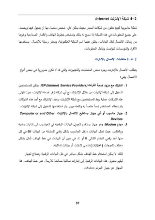 37
2
-
4
‫اﻹﻨترﻨت‬ ‫ﺸ�كﺔ‬
Internet
‫ﺸ�كﺔ‬
‫و‬ ‫ﻓیﻬﺎ‬ ‫ﯿتجول‬ ‫أن‬ ‫ﺒﻬﺎ‬ ‫ﻤتصﻞ‬ ‫ﺸخص‬ ‫ﻷي‬ ‫�مكن‬ ‫�حیث‬ ‫أﺼﻐر‬ ‫ﺸ�كﺎت‬ ‫ﻤن‬ ‫ن‬‫ﺘتكو‬ ‫ة‬
‫ر‬‫�بی‬ ‫ﺤﺎﺴو��ﺔ‬
‫�حصﻞ‬
‫اﻻ‬‫و‬ ‫اﻟﻬﺎﺘﻒ‬ ‫ﺨطوط‬ ‫وﺘستخدم‬ ‫ﺒذﻟك‬ ‫ﻟﻪ‬ ‫ﺴمﺢ‬ ‫إذا‬ ‫اﻟش�كﺔ‬ ‫ﻫذﻩ‬ ‫ﻓﻲ‬ ‫اﻟمﻌﻠوﻤﺎت‬ ‫ﺠم�ﻊ‬ ‫ﻋﻠﻰ‬
‫ﻫﺎ‬
‫وﻏیر‬ ‫اﻟصنﺎع�ﺔ‬ ‫ﻗمﺎر‬
‫ﻟ‬ ‫وﺴیﻠﺔ‬ ‫وﺘﻌتبر‬ ،‫اﻟﻌنكبوﺘ�ﺔ‬ ‫اﻟش�كﺔ‬ ‫اﺴم‬ ‫ﻋﻠیﻬﺎ‬ ‫�طﻠق‬ ،‫اﻟب�ﺎﻨﺎت‬ ‫ﻟنﻘﻞ‬ ‫اﻻﺘصﺎل‬ ‫وﺴﺎﺌﻞ‬ ‫ﻤن‬
‫�ستخدﻤﻬﺎ‬ ‫ﻼﺘصﺎل‬
.‫اﻟمﻌﻠوﻤﺎت‬ ‫وﺘ�ﺎدل‬ ‫اﺼﻞ‬‫و‬‫ﻟﻠت‬ ‫اﻟمؤﺴسﺎت‬‫و‬ ‫اد‬
‫ر‬‫اﻷﻓ‬
2
-
4
-
1
‫اﻻ‬ ‫ﻤتطﻠ�ﺎت‬
‫�ﺎﻹ‬ ‫ﺘصﺎل‬
‫ﻨترﻨت‬
‫�ﺎﻹ‬ ‫اﻻﺘصﺎل‬ ‫ﯿتطﻠب‬
‫اع‬‫و‬‫أﻨ‬ ‫�ﻌض‬ ‫ﻓﻲ‬ ‫�ﺔ‬‫ر‬‫ﻀرو‬ ‫ن‬‫ﺘكو‬ ‫ﻻ‬ ‫ﻗد‬ ‫اﻟتﻲ‬‫و‬ ‫ات‬
‫ز‬‫اﻟتجﻬی‬‫و‬ ‫اﻟمتطﻠ�ﺎت‬ ‫�ﻌض‬ ‫وﺠود‬ ‫ﻨت‬‫ر‬‫ﻨت‬
‫اﻻﺘصﺎل‬
:‫وﻫﻲ‬
1
.
‫ﺨدﻤﺔ‬ ‫ﻤزود‬ ‫ﻤﻊ‬ ‫اك‬
‫ر‬‫اﺸت‬
‫اﻧﺗرﻧت‬
ISP (Internet Service Providers)
:
‫ﻟﻠمستخدﻤین‬ ‫�مكن‬
‫ﺘوﻓر‬ ‫ﺸر�ﺔ‬ ‫أي‬ ‫ﻤﻊ‬ ‫اك‬
‫ر‬‫اﻹﺸت‬ ‫ﺨﻼل‬ ‫ﻤن‬ ‫ﻨت‬‫ر‬‫اﻹﻨت‬ ‫ﺸ�كﺔ‬ ‫إﻟﻰ‬ ‫اﻟدﺨول‬
،‫ﻨت‬‫ر‬‫اﻻﻨت‬ ‫ﺨدﻤﺔ‬
‫ﺘتوﻟﻰ‬ ‫ﺤیث‬
‫اﻟشر�ﺎت‬ ‫ﻫذﻩ‬ ‫أﺤد‬ ‫ﻤﻊ‬ ‫اك‬
‫ر‬‫اﻹﺸت‬ ‫وﻋند‬ ،‫ﻨت‬‫ر‬‫اﻹﻨت‬ ‫ﺸ�كﺔ‬ ‫ﻤﻊ‬ ‫اﻟمستخدﻤین‬ ‫�ط‬‫ر‬ ‫ﻋمﻠ�ﺔ‬ ‫اﻟشر�ﺎت‬ ‫ﻫذﻩ‬
‫ﻟ‬ ‫اﺴتخداﻤﻬﺎ‬ ‫ﯿتم‬ ‫ﻤرور‬ ‫و�ﻠمﺔ‬ ‫�ﻪ‬ ً‫ﺎ‬‫ﺨﺎﺼ‬ ً‫ﺎ‬‫إﺴم‬ ‫اﻟمستخدم‬ ‫إﻋطﺎء‬ ‫ﯿتم‬
.‫ﻨت‬‫ر‬‫اﻹﻨت‬ ‫ﺸ�كﺔ‬ ‫إﻟﻰ‬ ‫ﻠدﺨول‬
2
.
‫�ﺎﻹﻨترﻨت‬ ‫اﻻﺘصﺎل‬ ‫�ستط�ﻊ‬ ‫ﺠﻬﺎز‬ ‫أي‬ ‫أو‬ ‫ﺤﺎﺴوب‬ ‫ﺠﻬﺎز‬
Computer or and Other
Devices
3
.
‫ﻤودم‬
Modem
:
‫ﻗم�ﺔ‬‫ر‬ ‫ات‬
‫ر‬‫إﺸﺎ‬ ‫إﻟﻰ‬ ‫اﺴیب‬‫و‬‫اﻟح‬ ‫ﻓﻲ‬ ‫ﻗم�ﺔ‬‫ر‬‫اﻟ‬ ‫اﻟب�ﺎﻨﺎت‬ ‫ﻟتحو�ﻞ‬ ‫�ستخدم‬ ‫ﺠﻬﺎز‬ ‫وﻫو‬
‫اﻟبیتﺎت‬ ‫ﻤن‬ ‫�سﻠسﻠﺔ‬ ‫ﻗمﻲ‬‫ر‬ ‫�شكﻞ‬ ‫اﻟحﺎﺴوب‬ ‫داﺨﻞ‬ ‫اﻟب�ﺎﻨﺎت‬ ‫ﺘمثﻞ‬ ‫ﺤیث‬ ،‫و�ﺎﻟﻌكس‬
Bit
‫�ﻞ‬ ‫ﻓﻲ‬
‫اﻟثنﺎﺌﻲ‬ ‫اﻟنظﺎم‬ ‫ﻗمﻲ‬‫ر‬ ‫أﺤد‬ ‫ﻤنﻬﺎ‬
0
‫أو‬
1
.
‫�شكﻞ‬ ‫مثﻞ‬ُ‫ﺘ‬ ‫اﻟﻬﺎﺘﻒ‬ ‫ﺨط‬ ‫ﻓﻲ‬ ‫اﻟب�ﺎﻨﺎت‬ ‫أن‬ ‫ﺤین‬ ‫ﻓﻲ‬
‫ﺘسمﻰ‬ (‫ات‬
‫ز‬‫ا‬
‫ز‬‫اﻫت‬ ) ‫�موﺠﺎت‬ ‫ﻤختﻠﻒ‬
.‫ﺘمﺎﺜﻠ�ﺔ‬ ‫ﺒ�ﺎﻨﺎت‬ ‫أو‬ ‫ات‬
‫ر‬‫إﺸﺎ‬
‫ﻟجﻬﺎز‬ ‫وﻨحتﺎج‬ ‫ﻗم�ﺔ‬‫ر‬‫اﻟ‬ ‫اﻟب�ﺎﻨﺎت‬ ‫ﻨﻘﻞ‬ ‫ﻓﻲ‬ ‫ﻤ�ﺎﺸر‬ ‫�شكﻞ‬ ‫اﻟﻬﺎﺘﻒ‬ ‫ﺨط‬ ‫اﺴتخدام‬ ‫�مكن‬ ‫ﻻ‬ ‫ﻟذﻟك‬
‫ﻫذا‬ ،‫اﻟﻬﺎﺘﻒ‬ ‫ﺨط‬ ‫ﻋبر‬ ‫ﻟﻼرﺴﺎل‬ ‫ﺼﺎﻟحﺔ‬ ‫ﺘمﺎﺜﻠ�ﺔ‬ ‫ات‬
‫ر‬‫إﺸﺎ‬ ‫إﻟﻰ‬ ‫ﻗم�ﺔ‬‫ر‬‫اﻟ‬ ‫اﻟب�ﺎﻨﺎت‬ ‫ﻫذﻩ‬ ‫ﺒتحو�ﻞ‬ ‫ﻟ�ﻘوم‬
‫اﻟمودم‬ ‫ﺠﻬﺎز‬ ‫ﻫو‬ ‫اﻟجﻬﺎز‬
Modem
.
 