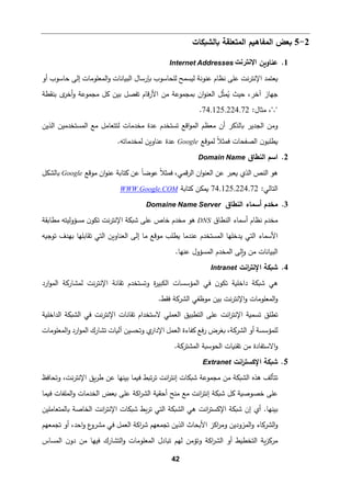 42
2
-
5
‫�ﺎﻟش�كﺎت‬ ‫اﻟمتﻌﻠﻘﺔ‬ ‫اﻟمﻔﺎه�م‬ ‫�ﻌض‬
1
.
‫ﻋنﺎو�ن‬
‫اﻹﻧﺗرﻧت‬
Internet Addresses
‫اﻟمﻌﻠوﻤﺎ‬‫و‬ ‫اﻟب�ﺎﻨﺎت‬ ‫�ﺈرﺴﺎل‬ ‫ﻟﻠحﺎﺴوب‬ ‫ﻟ�سمﺢ‬ ‫ﻋنوﻨﺔ‬ ‫ﻨظﺎم‬ ‫ﻋﻠﻰ‬ ‫ﻨت‬‫ر‬‫اﻹﻨت‬ ‫�ﻌتمد‬
‫أو‬ ‫ﺤﺎﺴوب‬ ‫إﻟﻰ‬ ‫ت‬
‫ﺤیث‬ ،‫آﺨر‬ ‫ﺠﻬﺎز‬
‫ﺒنﻘطﺔ‬ ‫ى‬
‫أﺨر‬‫و‬ ‫ﻤجموﻋﺔ‬ ‫�ﻞ‬ ‫ﺒین‬ ‫ﺘﻔصﻞ‬ ‫ﻗﺎم‬‫ر‬‫اﻷ‬ ‫ﻤن‬ ‫�مجموﻋﺔ‬ ‫ان‬‫و‬‫اﻟﻌن‬ ‫ﻞ‬ّ
‫ث‬‫م‬ُ
�
:‫ﻤثﺎل‬ ،"."
74.125.224.72
.
‫اﻟذﯿن‬ ‫اﻟمستخدﻤین‬ ‫ﻤﻊ‬ ‫ﻟتتﻌﺎﻤﻞ‬ ‫ﻤخدﻤﺎت‬ ‫ﻋدة‬ ‫ﺘستخدم‬ ‫اﻗﻊ‬‫و‬‫اﻟم‬ ‫ﻤﻌظم‬ ‫أن‬ ‫�ﺎﻟذ�ر‬ ‫اﻟجدﯿر‬ ‫وﻤن‬
‫ﻟموﻗﻊ‬ ً‫ﻼ‬‫ﻓمث‬ ‫اﻟصﻔحﺎت‬ ‫ن‬‫�طﻠبو‬
Google
.‫ﻟمخدﻤﺎﺘﻪ‬ ‫ﻋنﺎو�ن‬ ‫ﻋدة‬
2
.
‫ا‬
‫اﻟنطﺎق‬ ‫ﺴم‬
Domain Name
‫ﻤوﻗﻊ‬ ‫ان‬‫و‬‫ﻋن‬ ‫�تﺎ�ﺔ‬ ‫ﻋن‬ ً‫ﺎ‬‫ﻋوﻀ‬ ً‫ﻼ‬‫ﻓمث‬ ،‫ﻗمﻲ‬‫ر‬‫اﻟ‬ ‫ان‬‫و‬‫اﻟﻌن‬ ‫ﻋن‬ ‫�ﻌبر‬ ‫اﻟذي‬ ‫اﻟنص‬ ‫ﻫو‬
Google
‫�ﺎﻟشكﻞ‬
:‫اﻟتﺎﻟﻲ‬
74.125.224.72
‫�تﺎ�ﺔ‬ ‫�مكن‬
WWW.Google.COM
3
.
‫أﺴمﺎء‬ ‫ﻤخدم‬
‫اﻟنطﺎق‬
Domaine Name Server
‫اﻟنطﺎق‬ ‫أﺴمﺎء‬ ‫ﻨظﺎم‬ ‫ﻤخدم‬
DNS
‫ﻤطﺎ�ﻘﺔ‬ ‫ﻤسؤوﻟیتﻪ‬ ‫ن‬‫ﺘكو‬ ‫ﻨت‬‫ر‬‫اﻹﻨت‬ ‫ﺸ�كﺔ‬ ‫ﻋﻠﻰ‬ ‫ﺨﺎص‬ ‫ﻤخدم‬ ‫ﻫو‬
‫ﺘوﺠ�ﻪ‬ ‫ﺒﻬدف‬ ‫ﺘﻘﺎﺒﻠﻬﺎ‬ ‫اﻟتﻲ‬ ‫اﻟﻌنﺎو�ن‬ ‫إﻟﻰ‬ ‫ﻤﺎ‬ ‫ﻤوﻗﻊ‬ ‫�طﻠب‬ ‫ﻋندﻤﺎ‬ ‫اﻟمستخدم‬ ‫ﯿدﺨﻠﻬﺎ‬ ‫اﻟتﻲ‬ ‫اﻷﺴمﺎء‬
‫ﻋنﻬﺎ‬ ‫اﻟمسؤول‬ ‫اﻟمخدم‬ ‫�ﻟﻰ‬‫و‬ ‫ﻤن‬ ‫اﻟب�ﺎﻨﺎت‬
.
4
.
‫اﻨت‬
‫ر‬‫اﻹﻨت‬ ‫ﺸ�كﺔ‬
Intranet
‫وﺘستخدم‬ ‫ة‬
‫ر‬‫اﻟكبی‬ ‫اﻟمؤﺴسﺎت‬ ‫ﻓﻲ‬ ‫ن‬‫ﺘكو‬ ‫داﺨﻠ�ﺔ‬ ‫ﺸ�كﺔ‬ ‫ﻫﻲ‬
‫ﺘﻘﺎﻨﺔ‬
‫اﻹﻨتر‬
‫ارد‬‫و‬‫اﻟم‬ ‫ﻟمشﺎر�ﺔ‬ ‫ﻨت‬
.‫ﻓﻘط‬ ‫اﻟشر�ﺔ‬ ‫ﻤوظﻔﻲ‬ ‫ﺒین‬ ‫ﻨت‬‫ر‬‫اﻹﻨت‬‫و‬ ‫اﻟمﻌﻠوﻤﺎت‬‫و‬
‫اﻟداﺨﻠ�ﺔ‬ ‫اﻟش�كﺔ‬ ‫ﻓﻲ‬ ‫ﻨت‬‫ر‬‫اﻹﻨت‬ ‫ﺘﻘﺎﻨﺎت‬ ‫ﻻﺴتخدام‬ ‫اﻟﻌمﻠﻲ‬ ‫اﻟتطبیق‬ ‫ﻋﻠﻰ‬ ‫اﻨت‬
‫ر‬‫اﻹﻨت‬ ‫ﺘسم�ﺔ‬ ‫ﺘطﻠق‬
‫اﻟمﻌﻠوﻤﺎت‬‫و‬ ‫ارد‬‫و‬‫اﻟم‬ ‫ﺘشﺎرك‬ ‫آﻟ�ﺎت‬ ‫وﺘحسین‬ ‫ي‬
‫اﻹدار‬ ‫اﻟﻌمﻞ‬ ‫�ﻔﺎءة‬ ‫ﻓﻊ‬‫ر‬ ‫�ﻐرض‬ ،‫اﻟشر�ﺔ‬ ‫أو‬ ‫ﻟﻠمؤﺴسﺔ‬
‫ﻤ‬ ‫اﻻﺴتﻔﺎدة‬‫و‬
�‫ﺘﻘن‬ ‫ن‬
‫اﻟح‬ ‫ﺎت‬
.‫اﻟمشتر�ﺔ‬ ‫وﺴ�ﺔ‬
5
.
‫اﻨت‬
‫ر‬‫اﻹﻛست‬ ‫ﺸ�كﺔ‬
Extranet
‫وﺘحﺎﻓظ‬ ،‫ﻨت‬‫ر‬‫اﻹﻨت‬ ‫�ق‬‫ر‬‫ط‬ ‫ﻋن‬ ‫ﺒینﻬﺎ‬ ‫ف�مﺎ‬ ‫ﺘ�ط‬‫ر‬‫ﺘ‬ ‫اﻨت‬
‫ر‬‫إﻨت‬ ‫ﺸ�كﺎت‬ ‫ﻤجموﻋﺔ‬ ‫ﻤن‬ ‫اﻟش�كﺔ‬ ‫ﻫذﻩ‬ ‫ﺘتﺄﻟﻒ‬
‫ف�مﺎ‬ ‫اﻟمﻠﻔﺎت‬‫و‬ ‫اﻟخدﻤﺎت‬ ‫�ﻌض‬ ‫ﻋﻠﻰ‬ ‫اﻛﺔ‬
‫ر‬‫اﻟش‬ ‫أﺤق�ﺔ‬ ‫ﻤنﺢ‬ ‫ﻤﻊ‬ ‫اﻨت‬
‫ر‬‫إﻨت‬ ‫ﺸ�كﺔ‬ ‫�ﻞ‬ ‫ﺨصوﺼ�ﺔ‬ ‫ﻋﻠﻰ‬
‫�ط‬‫ر‬‫ﺘ‬ ‫اﻟتﻲ‬ ‫اﻟش�كﺔ‬ ‫ﻫﻲ‬ ‫اﻨت‬
‫ر‬‫اﻹﻛست‬ ‫ﺸ�كﺔ‬ ‫إن‬ ‫أي‬ .‫ﺒینﻬﺎ‬
‫�ﺎﻟمتﻌﺎﻤﻠین‬ ‫اﻟخﺎﺼﺔ‬ ‫اﻨت‬
‫ر‬‫اﻹﻨت‬ ‫ﺸ�كﺎت‬
‫ا‬‫و‬ ‫اﻟشر�ﺎء‬‫و‬
‫ﺘجمﻌﻬم‬ ‫أو‬ ،‫اﺤد‬‫و‬ ‫ع‬
‫ﻤشرو‬ ‫ﻓﻲ‬ ‫اﻟﻌمﻞ‬ ‫اﻛﺔ‬
‫ر‬‫ﺸ‬ ‫ﺘجمﻌﻬم‬ ‫اﻟذﯿن‬ ‫اﻷ�حﺎث‬ ‫اﻛز‬
‫ر‬‫وﻤ‬ ‫ﻟمزودﯿن‬
‫اﻟمسﺎس‬ ‫ن‬‫دو‬ ‫ﻤن‬ ‫ﻓیﻬﺎ‬ ‫اﻟتشﺎرك‬‫و‬ ‫اﻟمﻌﻠوﻤﺎت‬ ‫ﺘ�ﺎدل‬ ‫ﻟﻬم‬ ‫وﺘؤﻤن‬ ‫اﻛﺔ‬
‫ر‬‫اﻟش‬ ‫أو‬ ‫اﻟتخط�ط‬ ‫�ﺔ‬‫ز‬�‫ﻤر‬
 